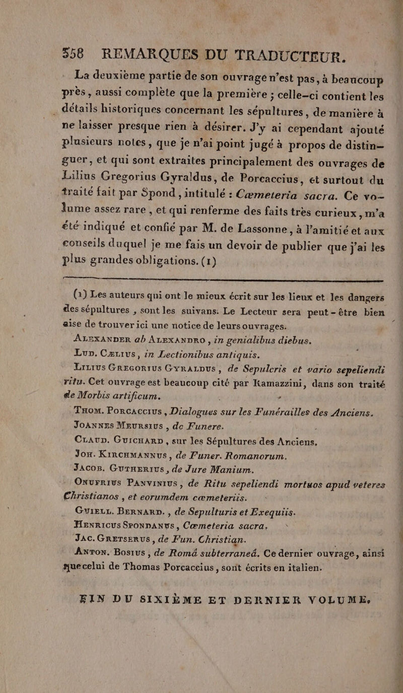 La deuxième partie de son ouvrage n’est pas, à beaucoup près, aussi complète que la première ; celle-ci contient les . détails historiques concernant les sépultures, de manière à ne laisser presque rien à désirer, J'y ai cependant ajouté plusieurs notes, que je n’ai paint jugé à propos de distin— guer, et qui sont extraites principalement des ouvrages de Lilius Gregorius Gyraldus, de Porcaccius, ét surtout du traité fait par Spond , intitulé : Cæmeteria sacra. Ce vo- lume assez rare , et qui renferme des faits tres curieux, m’a été indiqué et confié par M. de Lassonne , à lamitié et aux conseils duquel je me fais un devoir de publier que j'ai les plus grandes obligations. (1) AT PP (1) Les auteurs qui ont le mieux écrit sur les lieux et les dangers des sépultures , sont les suivans: Le Lecteur sera peut-être bien aise de trouver ici une notice de leurs ouvrages. ÂLEXANDER ab ALEXANDRO , in genialibus diebus. Lun. Cærius, 1n Lectionibus antiquis. Lrirus Grecortus GYrALDUS, de Sepulcris et vario sepeliendi ritu. Cet ouvrage est beaucoup cité par Kamazzini, dans son traité de Morbis artificum. d Tom. Porcaccius, Dialogues sur les Funérailles des Anciens. Joannes Meursius , de Funere. Craup. Gurcnarp, sur les Sépultures des Anciens. Jox. KiRCHMANNUS, de F'uner. Romanorum. JAacos. Gurnerrus, de Jure Manium. Onvrrivs Paxvinius, de Ritu sepeliendi mortuos apud veteres Christianos , et eorumdem cæmeteriis. Guieu. BernarD., de Sepulturis et Exequiis. Hexricus SPoNDANUS, Cœmeteria sacra, * JAc.Grersenus, de Fun. Christian. Axron. Bosius , de Romé subterraneé. Ce dernier ouvrage, ainsi sue celui de Thomas Porcaccius, sont écritsenitalien. FIN DU SIXIÈME ET DERNIER VOLUME, + 0