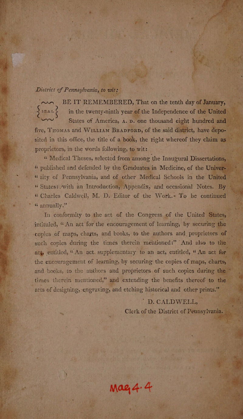 District of Pennsylvania, to wit: (ey BEIT REMEMBERED, That on the tenth day of January, ; sean t in the twenty-ninth year of the Independence of the United | eo States of America, a. p. one thousand eight hundred and five, Toomas and WiLi1Am Braprorp, of the said district, have depo- | sited in this office, the title of a book, the right whereof they claim as “ Medical Theses, selected from ‘among the Inaugural Dissertations, 4 published and defended by the Graduates in Medicine, of the Univer- “sity of Pennsylvania, and of other Medical Schools in the United re “ States: with an Introduction, Appendix, and occasional Notes. By a “ Charles Caldwell, M.D. Editor of the ay ork.« To be continued — om “ annually.” | In conformity to the act of the Congress of the United States, intituled, “An act for the encouragement of learning, by securing the copies of maps, chayts, and books, to the authors and proprietors of such copies during the times therein meftioned:” And also to the s ach entitled, “An act, supplementary to an act, entitled, “An act for se, and books, to the authors and proprietors of such copies during the ~ times therein mentioned,” and extending the benefits thereof to the  ar is of designing, engraving, and etching historical and other prints.” x D. CALDWELL, Clerk of the District of Pennsylvania. Mag, 4. 4
