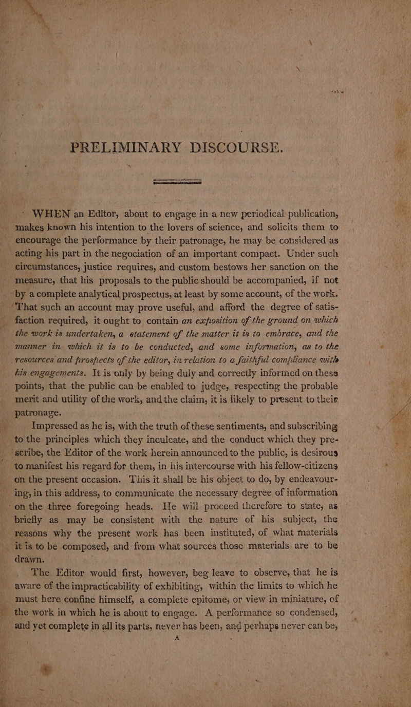 PRELIMINARY DISCOURSE. * “sy - WHEN an Editor, about to engage in a new periodical publication, makes known his intention to the lovers of science, and solicits them to encourage the performance by their patronage, he may be considered as acting his part in the negociation of an important compact. Under such measure, that his proposals to the public should be accompanied, if not ‘That such an account may prove useful, and afford the degree of satis- faction required, it ought to contain an exposition of the ground on which the work is undertaken, a statement of the matter it ts to embrace, and the manner in which it is to be conducted, and some information, as to the resources and firosfiects of the editor, in relation to a faithful compliance with points, that the public can be enabled to judge, respecting the probable merit and utility of the work, and the claim, it is likely to present to their patronage. | Impressed as he is, with the truth of these sentiments, and subscribing tothe principles which they inculcate, and the conduct which they pre- scribe, the Editor of the work herein announced to the public, is desirous on the present occasion. This it shall be his object to do, by endeavour- ing’, in this address, to communicate the necessary degree of information reasons why the present work has been instituted, of what materials itis to be composed, and from what sources those materials. are to be drawn. as : | _ The. Editor would first, however, beg leave to observe, that he is aware of the impracticability of exhibiting, within the limits to which he must here confine himself, a complete epitome; or view in miniature, of _ the work in which he is about to engage. A performance so condensed, _and yet complete in all its parts, never has been, and perhaps never can be, A