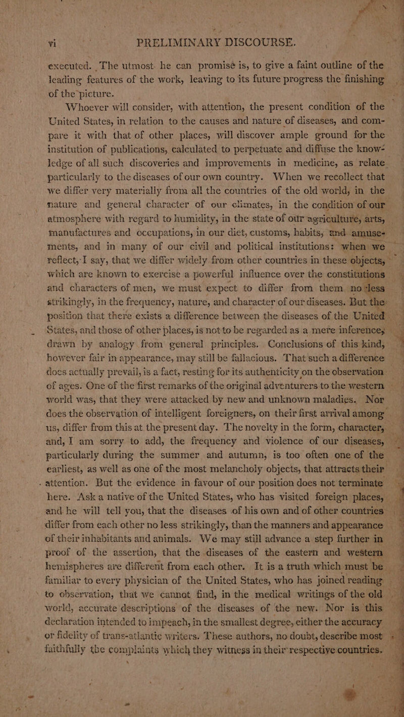 executed. The utmost. he can promisé is, to. give a faint outline of the dating features of the work, leaving to its future progress the finishing a of the picture. Whoever will consider, with attention, the present condition of the United States, in relation to the causes and nature of diseases, and com- pare it with that of other places, will discover ample ground for the institution of publications, calculated to perpetuate and diffuse the know- ledge of all such discoveries and improvements in medicine, as relate particularly to the diseases of our own country. When we recollect that we differ very materially from all the countries of the old world, in the mature and general character of our climates, in the condition of our atmos sphere with regard to humidity, in the state of o'r agriculture, arts, manufactures and occupations, in our dict, customs, habits, and. amuse- ments, and in many of our civil and political institutions: when we reflect, I say, that we differ widely from other countries in these objects, which are known to exercise a powerful influence over the constitutions and characters of men, we must expect to differ from them novless strikingly, in the frequency, nature, and character of our diseases. But the: position that there exists a difference between the diseases of the United States, and those of other places, is not to be regarded as a mere infonatiogd 8 4 drawn by analogy from general principles. Conclusions of this kind, . however fair in appearance, may still be fallacious. That such a difference does tite prevail, is a fact, resting for its authenticity on the observation: ! : of ages. One of the first remarks of the original adventurers tothe western world was, that they were attacked by new and unknown maladies. Nor does the observation of intelligent foreigners, on their first arrivalamong us, differ from this at the present day. The novelty in the form, character. . and, I am sorry to add, the frequency and violence of our diseases, eA particularly during the summer and autumn, is too often one of the earliest, as well as one of the most melancholy objects, that attracts their 7 . attention. But the evidence in favour of our position does not terminate : x here. Ask a native of the United States, who has visited foreign places, and he will tell you, that the diseases .of his own and of other countries. differ from each other no less strikingly, than the manners and appearance 3 of their inhabitants and animals. We may still advance a step further in proof of the assertion, that the diseases of the eastern and western q hemispheres are different from each other. It is a truth which must be... P familiar to every physician of the United States, who has joined reading 24 to observation, that we cannot find, in the medical writings of the old world, accurate descriptions of the diseases of the new. Nor is this — declaration intended to impeach, in the smallest degree, either the accuracy or fidelity of trans-atlantte writers. These authors, no doubt, describe most et faithfully the complaints which they witness in their respective. countries. .