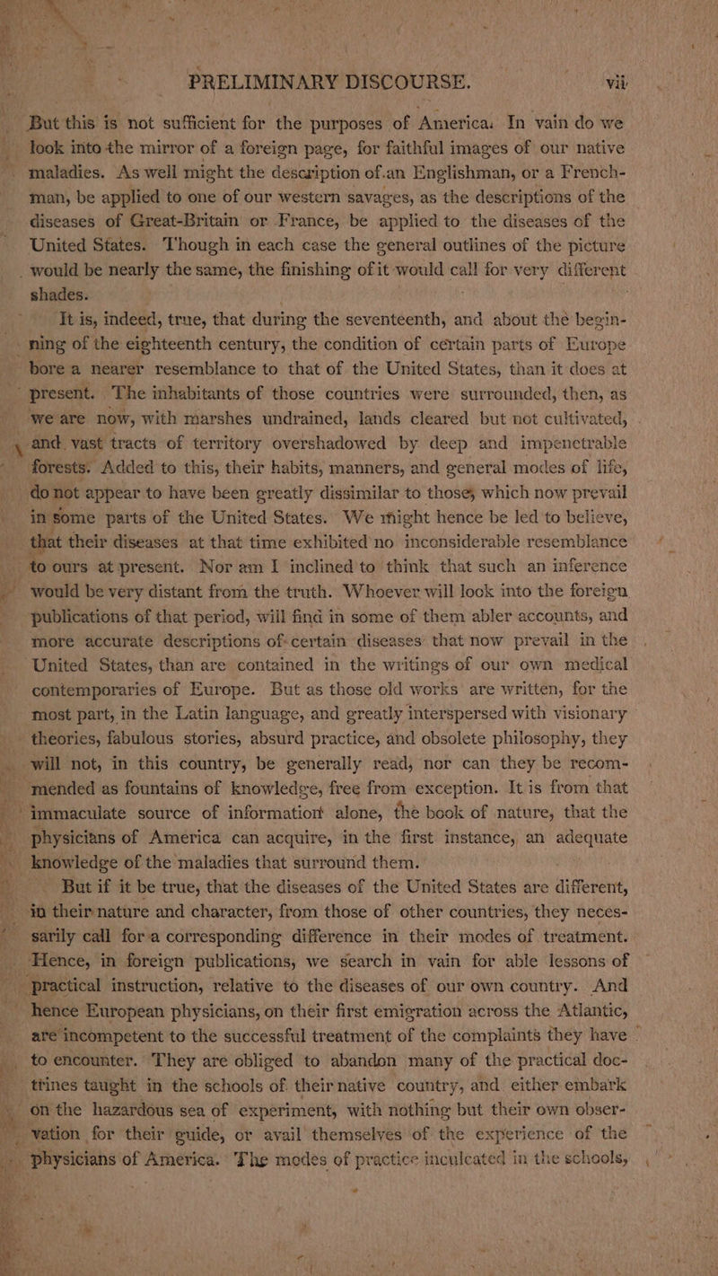 But this is not sufficient for the purposes of America. In vain do we look into the mirror of a foreign page, for faithful images of our native maladies. As well might the description of.an Englishman, or a French- man, be applied to one of our western savages, as the descriptions of the diseases of Great-Britain or France, be applied to the diseases of the United States. Though in each case the general outlines of the picture would be nearly the same, the finishing of it would call for very differ or shades. It is, indeed, true, that during the seventeenth, and about the begin- bore a nearer resemblance to that of the United States, than it does at  present. | ‘The inhabitants of those countries were surrounded, then, as ‘we are now, with marshes undrained, lands cleared but not cultivated, . _ and. vast tracts of territory overshadowed by deep and impenctrable ; t in some parts of the United States. We rhight hence be led to believe, _ that their diseases at that time exhibited’no inconsiderable resemblance to ours at present. Nor am I inclined'to think that such an inference ot publications of that period, will find in some of them abler accounts, and more accurate descriptions of-certain diseases’ that now prevail in the United States, than are contained in the writings of our own medical contemporaries of Europe. But as those old works are written, for the most part, in the Latin language, and greatly interspersed with visionary _ theories, fabulous stories, absurd practice, and obsolete philosophy, they will not, in this country, be generally read, nor can they be recom- “mended as fountains of knowledge, free from exception. It is from that physicians of America can acquire, in the first instance, an adequate ‘But if it be true, that the diseases of the United States are different, sarily call fora corresponding difference in their modes of treatment. Hence, in foreign publications, we search in vain for able lessons of trines taught in the schools of. their native country, and. either embark on the hazardous sea of experiment, with nothing but their own obser- at
