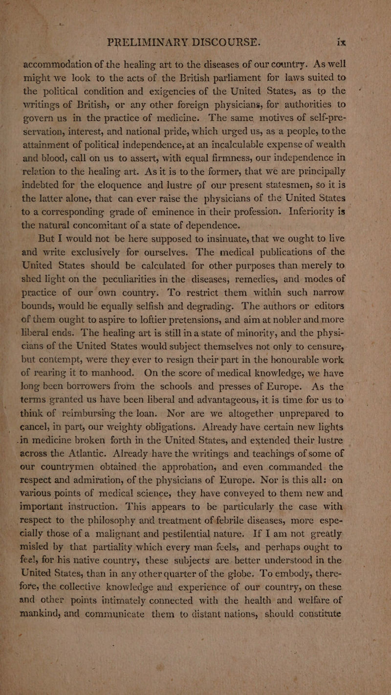 might we look to the acts of the British parliament for laws suited to the political condition and exigencies of the United States, as to the govern us in the practice of medicine. The same motives of self-pre- servation, interest, and national pride, which urged us, as a people, to the attainment of political independence, at an incalculable expense of wealth relation to the healing art. As it is to the former, that we are principally indebted for the eloquence and lustre of our present statesmen, So it is the latter alone, that can ever raise the physicians of the United States _ to a corresponding grade of eminence in their eek see Inferiority is the natural concomitant of a state of dependence. But I would not be here supposed to insinuate, that we ought to live United States should be calculated for other purposes than merely to shed light on the peculiarities in the diseases, remedies, and- modes of practice of our own country. To restrict them within such narrow bounds, would be equally selfish and degrading. The authors or editors cians of the United States would subject themselves not only to censure, but contempt, were they ever to resign their part in the honourable work of rearing it to manhood. On the score of medical knowledge, we have long been borrowers from the schools and presses of Europe. As the terms granted us have been liberal and advantageous, it is time for us to think of reimbursing the loan. Nor are we altogether unprepared to cancel, in part, our weighty obligations. Already have certain new lights across the Atlantic. Already have the writings and teachings of some of our countrymen obtained the approbation, and even commanded the respect and admiration, of the physicians of Europe. Nor is this all:.on various points of medical science, they have conveyed to them new and important instruction. This appears to be particularly the case with. cially those of a malignant and pestilential nature. If I am not greatly fee!, for his native country, these subjects are better understood in the United States, than in any other quarter of the globe. To embody, there- fore, the collective knowledge and experience of our country, on these and other points intimately connected with the health and welfare of mankind, and communicate them to distant nations, should constitute