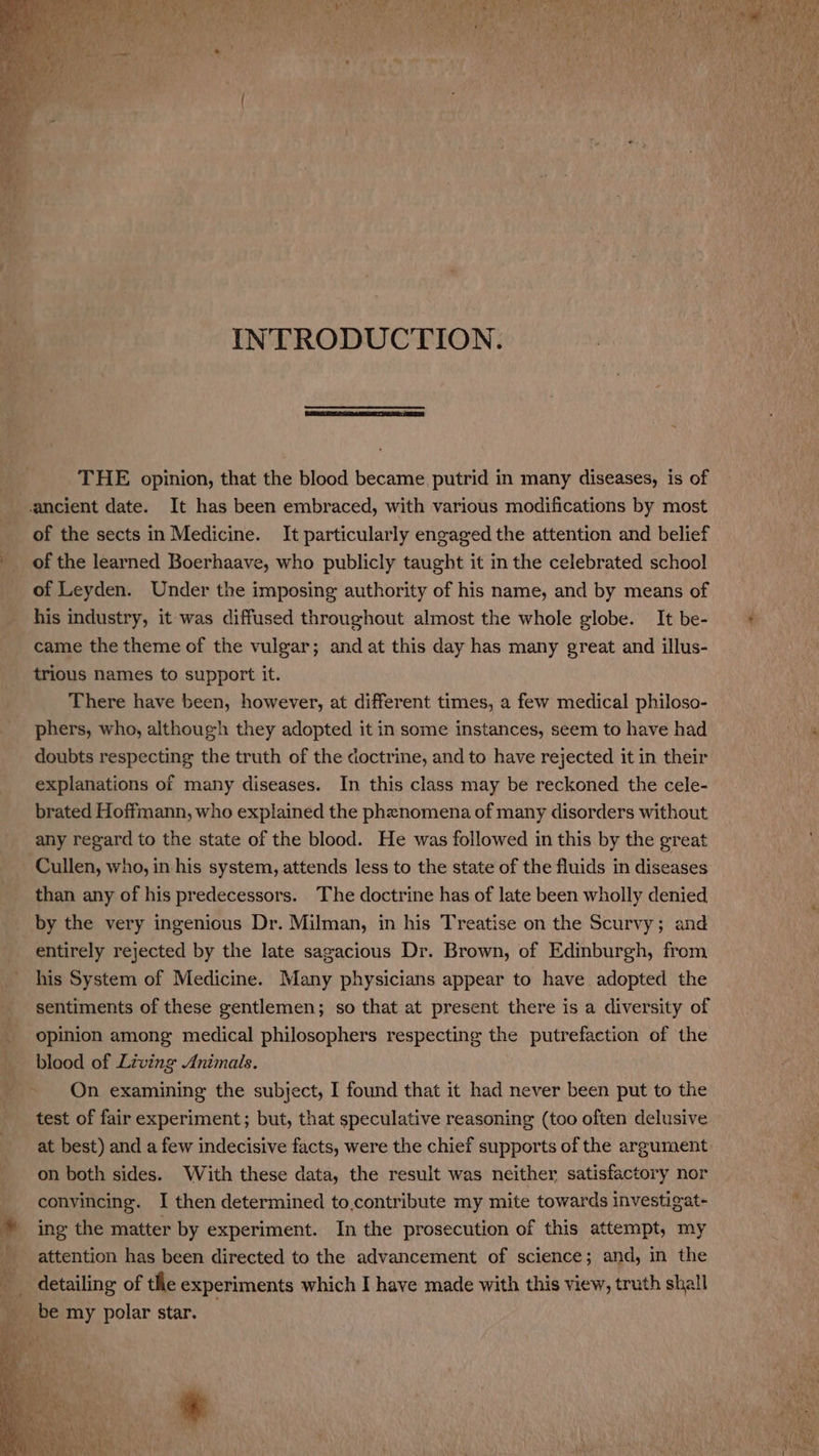 INTRODUCTION. THE opinion, that the blood became, putrid in many diseases, is of of the sects in Medicine. It particularly engaged the attention and belief of the learned Boerhaave, who publicly taught it in the celebrated school of Leyden. Under the imposing authority of his name, and by means of his industry, it was diffused throughout almost the whole globe. It be- came the theme of the vulgar; and at this day has many great and illus- trious names to support it. There have been, however, at different times, a few medical philoso- phers, who, although they adopted it in some instances, seem to have had doubts respecting the truth of the doctrine, and to have rejected it in their explanations of many diseases. In this class may be reckoned the cele- brated Hoffmann, who explained the phenomena of many disorders without any regard to the state of the blood. He was followed in this by the great Cullen, who, in his system, attends less to the state of the fluids in diseases than any of his predecessors. The doctrine has of late been wholly denied by the very ingenious Dr. Milman, in his Treatise on the Scurvy; and entirely rejected by the late sagacious Dr. Brown, of Edinburgh, from his System of Medicine. Many physicians appear to have adopted the sentiments of these gentlemen; so that at present there is a diversity of opinion among medical philosophers respecting the putrefaction of the blood of Living Animals. On examining the subject, I found that it had never been put to the test of fair experiment; but, that speculative reasoning (too often delusive at best) and a few indecisive facts, were the chief supports of the argument on both sides. With these data, the result was neither satisfactory nor convincing. I then determined to,contribute my mite towards investigat- ing the matter by experiment. In the prosecution of this attempt, my attention has been directed to the advancement of science; and, in the detailing of tlle experiments which I have made with this view, truth shall *