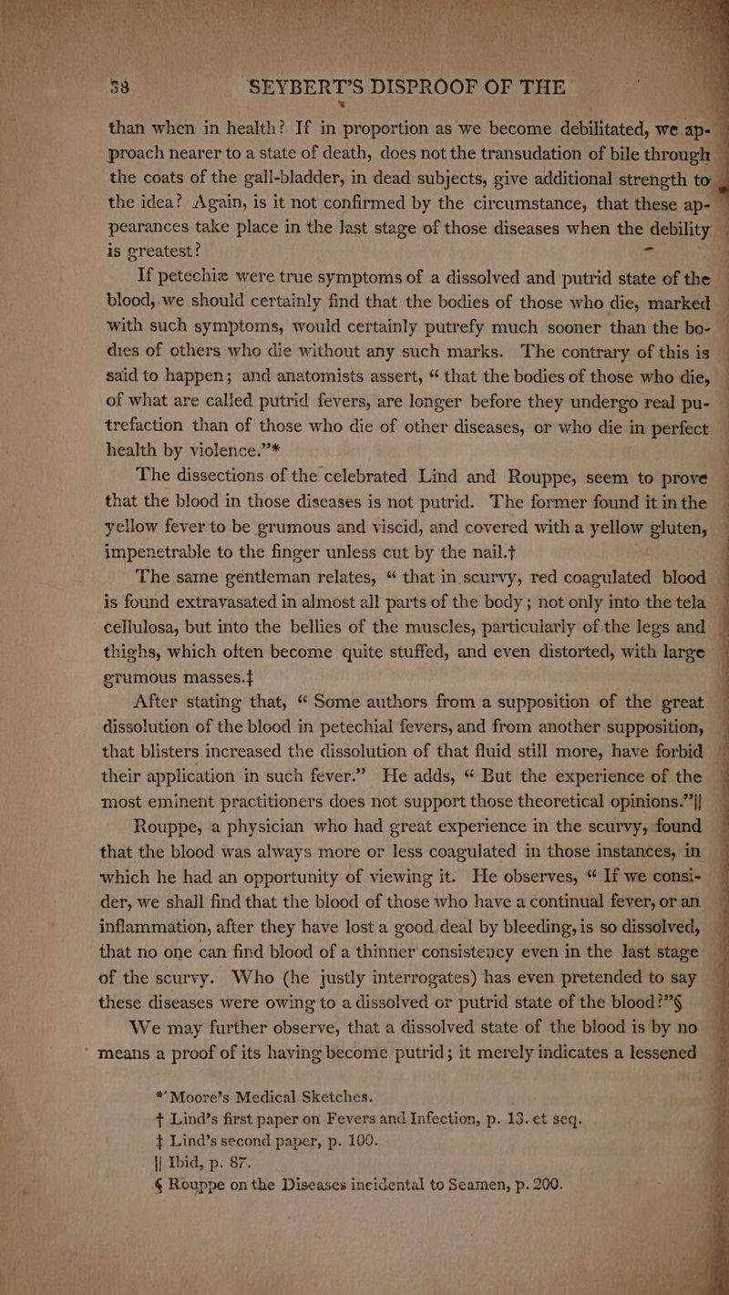 than when in health? If in proportion as we become debilitated, we ap- f proach nearer to a state of death, does not the transudation of bile through — the coats of the gall-bladder, in dead subjects, give additional strength to _ the idea? Again, is it not confirmed by the circumstance, that these ap- — pearances take place in the last stage of those diseases when the debility — is greatest? 4 If petechiz were true symptoms of a dissolved and putrid state of the — blood, we should certainly find that the bodies of those who die, marked : 4 | | — - with such symptoms, would certainly putrefy much sooner than the bo- dies of others who die without any such marks. The contrary of this is | said to happen; and anatomists assert, “that the bodies of those who die, of what are called putrid fevers, are longer before they undergo real pu- — trefaction than of those who die of other diseases, or who die in perfect — health by violence.”’* The dissections of the celebrated Lind and Rouppe, seem to prove that the blood in those diseases is not putrid. The former found it in the yellow fever to be grumous and viscid, and covered with a yellow ehutens! impenetrable to the finger unless cut by the nail.t | The same géntleman relates, “ that in scurvy, red coagulated blood _ is found extravasated in almost al! parts of the body; not only into the tela © cellulosa, but into the bellies of the muscles, particularly of the legs and — thighs, which often become quite stuffed, and even distorted, with large q grumous masses.t After stating that, “ Some authors from a supposition of the great — dissolution of the blood in petechial fevers, and from another supposition, that blisters increased the dissolution of that fluid still more, have forbid % their application in such fever.” He adds, “ But the experience of the — most eminent practitioners does not support those theoretical opinions.”|} Rouppe, a physician who had great experience in the scurvy, found that the blood was always more or less coagulated in those instances, in which he had an opportunity of viewing it. He observes, “ If we consi- der, we shall find that the blood of those who have a continual fever, or an inflammation, after they have lost a good deal by bleeding, is so dissolved, j that no one can find blood of a thinner consistency even in the last stage of the scurvy. Who (he justly interrogates) has even pretended to say these diseases were owing to a dissolved or putrid state of the blood?”§ We may further observe, that a dissolved state of the blood is by no q **Moore’s Medical Sketches. + Lind’s first paper on Fevers and Infection, p. 13. et seq. } Lind’s second paper, p. 109. || Ibid, p. 87. § Rouppe on the Diseases incidental to Seamen, p. 200.