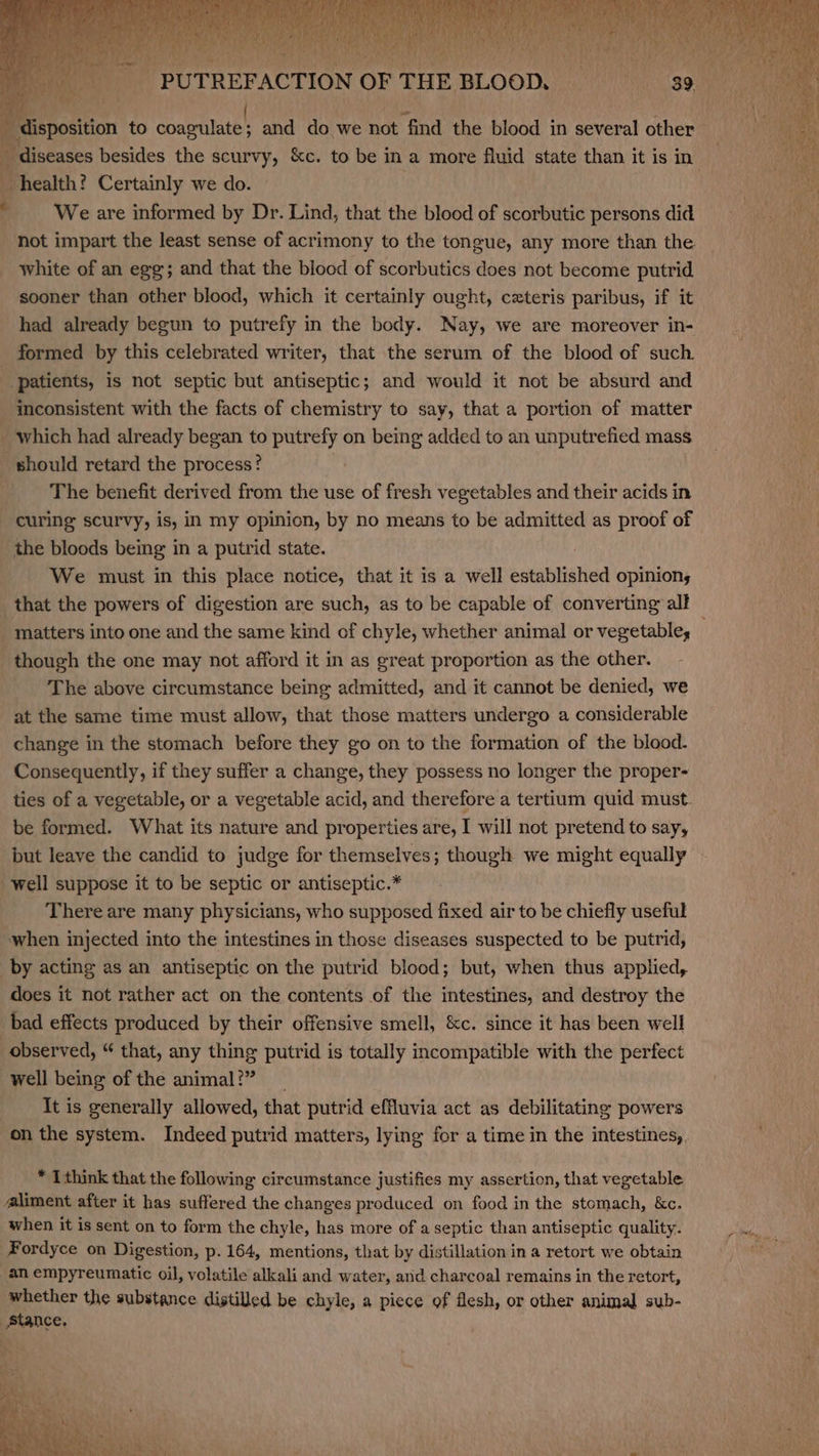 é diseases besides the Rue. eae to be in a more fluid state than it is in health? Certainly we do. | We are informed by Dr. Lind, that the blood of scorbutic persons did not impart the least sense of acrimony to the tongue, any more than the white of an egg; and that the blood of scorbutics does not become putrid sooner than other blood, which it certainly ought, czteris paribus, if it had already begun to putrefy in the body. Nay, we are moreover in- formed by this celebrated writer, that the serum of the blood of such. patients, is not septic but antiseptic; and would it not be absurd and inconsistent with the facts of chemistry to say, that a portion of matter The benefit derived from the use of fresh vegetables and their acids in curing scurvy, is, in my opinion, by no means to be admitted as proof of the bloods being in a putrid state. | We must in this place notice, that it is a well established opinion, matters into one and the same kind of chyle, whether animal or vegetable; The above circumstance being admitted, and it cannot be denied, we at the same time must allow, that those matters undergo a considerable change in the stomach before they go on to the formation of the blood. Consequently, if they suffer a change, they possess no longer the proper- ties of a vegetable, or a vegetable acid, and therefore a tertium quid must be formed. What its nature and properties are, I will not pretend to say, but leave the candid to judge for themselves; though we might equally There are many physicians, who supposed fixed air to be chiefly useful by acting as an antiseptic on the putrid blood; but, when thus applied, does it not rather act on the contents of the intestines, and destroy the bad effects produced by their offensive smell, &amp;c. since it has been well observed, “ that, any thing putrid is totally incompatible with the perfect well being of the ahaavi It is generally allowed, that putrid effluvia act as debilitating powers on the system. Indeed putrid matters, lying for a time in the intestines,. * I think that the following circumstance justifies my assertion, that vegetable aliment after it has Ne the changes produced on food in the stomach, &amp;c. when it is sent on to form the chyle, has more of a septic than antiseptic quality. Fordyce on Digestion, p. 164, mentions, that by distillation in a retort we obtain whether the substance distilled be chyle, a piece of flesh, or other animal sub-