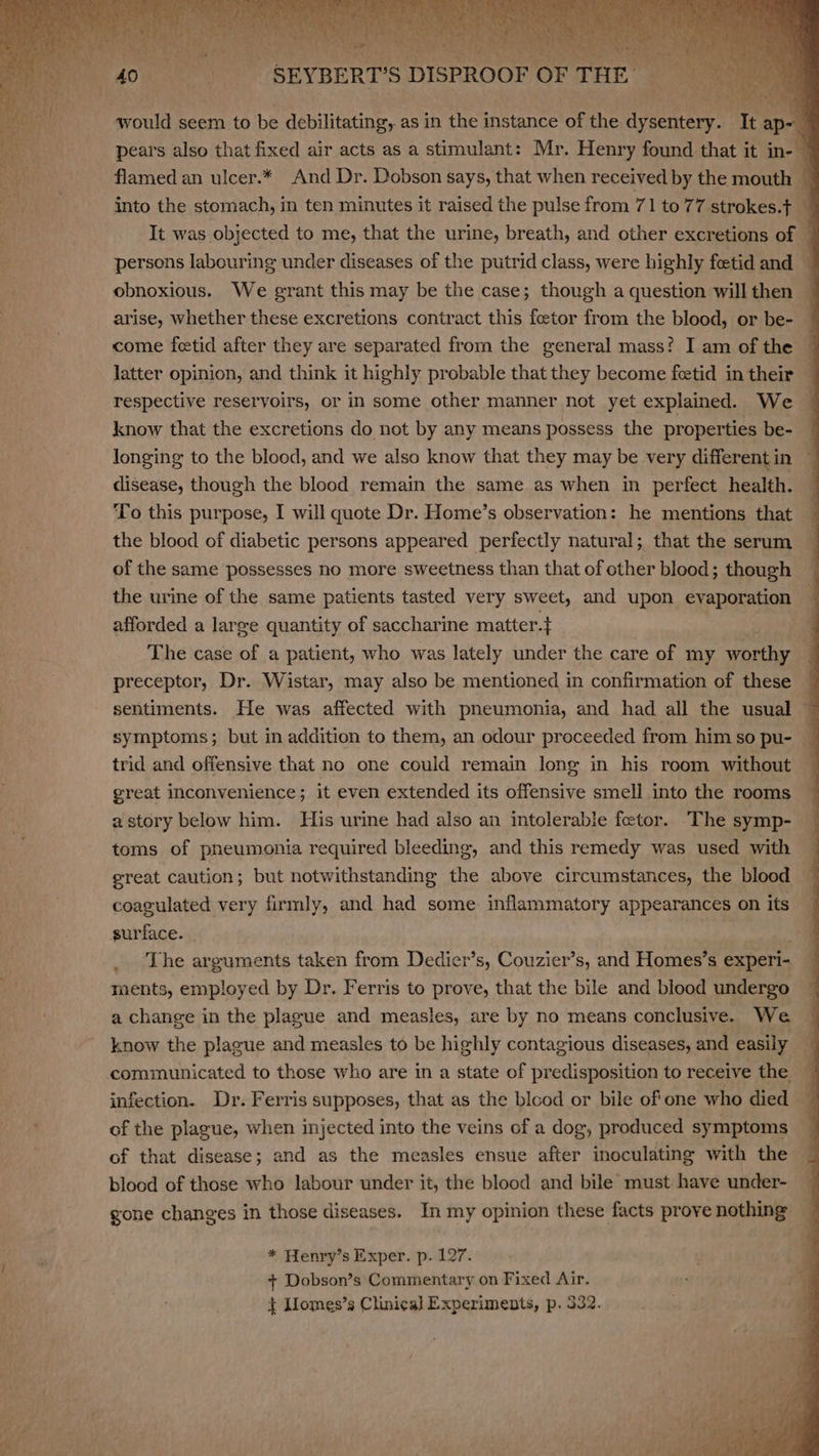 would seem to be debilitating, as in the instance of the dysentery. sity ap pears also that fixed air acts as a stimulant: Mr. Henry found that it in- flamed an ulcer.* And Dr. Dobson says, that when received by the mouth 4 into the stomach, in ten minutes it raised the pulse from 71 to 77 strokes.} It was objected to me, that the urine, breath, and other excretions of © persons labouring under diseases of the putrid class, were highly fetid and — obnoxious. We grant this may be the case; though a question willthen — arise, whether these excretions contract this feetor from the blood, or be- come fetid after they are separated from the general mass? I am of the | latter opinion, and think it highly probable that they become fetid in their respective reservoirs, or in some other manner not yet explained. We 4 know that the excretions do not by any means possess the properties be- longing to the blood, and we also know that they may be very differentin ~ disease, though the blood remain the same as when in perfect health. To this purpose, I will quote Dr. Home’s observation: he mentions that the blood of diabetic persons appeared perfectly natural; that the serum of the same possesses no more sweetness than that of other blood; though the urine of the same patients tasted very sweet, and upon evaporation afforded a large quantity of saccharine matter} | The case of a patient, who was lately under the care of my ities q preceptor, Dr. Wistar, may also be mentioned in confirmation of these sentiments. He was affected with pneumonia, and had all the usual q symptoms; but in addition to them, an odour proceeded from him so pu- ~ trid and offensive that no one could remain long in his room without great inconvenience; it even extended its offensive smell into the rooms astory below him. His urine had also an intolerable foeetor. The symp- toms of pneumonia required bleeding, and this remedy was used with ereat caution; but notwithstanding the above circumstances, the blood 4 coagulated very firmly, and had some. inflammatory appearances on its surface. _ The arguments taken from Dedier’s, Couzier’s, and Homes’s experi- ments, employed by Dr, Ferris to prove, that the bile and blood undergo a change in the plague and measles, are by no means conclusive. We know the plague and measles to be highly contagious diseases, and easily 4 infection. Dr. Ferris supposes, that as the blood or bile of one who died of the plague, when injected into the veins of a dog, produced symptoms | of that disease; and as the measles ensue after inoculating with the blood of those who labour under it, the blood and bile must. have under- gone changes in those diseases. In my opinion these facts prove nothing * Henry’s Exper. p. 127. + Dobson’s Commentary on Fixed Air. + Llomes’s Clinical Experiments, p. 332.