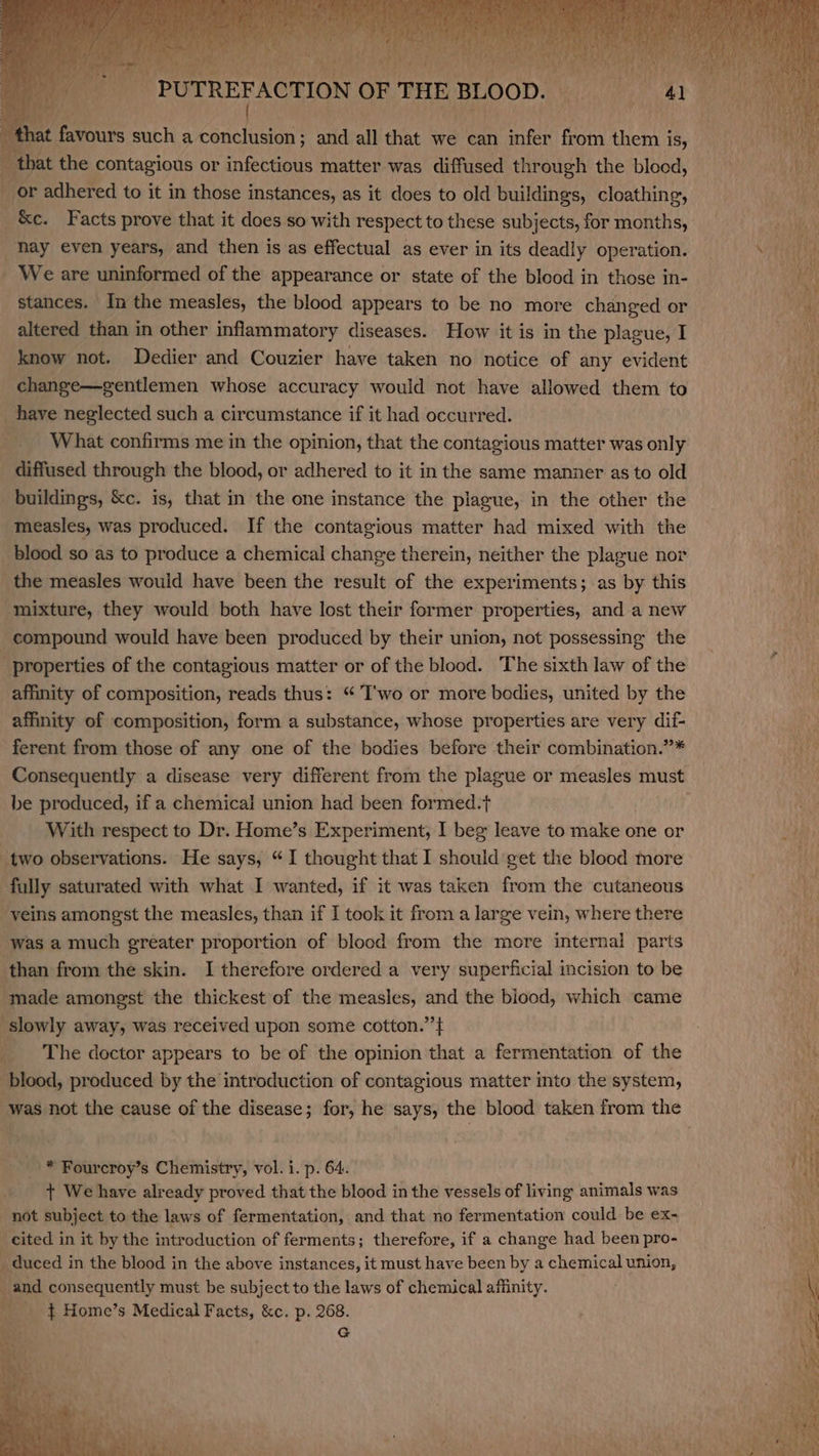 eames such a Na i and all that we can infer from them is, ; that the contagious or infectious matter was diffused through the blood, | or adhered to it in those instances, as it does to old buildings, cloathing, _ &amp;c. Facts prove that it does so with respect to these subjects, for months, hay even years, and then is as effectual as ever in its deadly operation. - We are uninformed of the appearance or state of the blood in those in- stances. In the measles, the blood appears to be no more changed or altered than in other inflammatory diseases. How it is in the plague, I know not. Dedier and Couzier have taken no notice of any evident change—gentlemen whose accuracy would not have allowed them to have neglected such a circumstance if it had occurred. What confirms me in the opinion, that the contagious matter was only diffused through the blood, or adhered to it in the same manner as to old buildings, &amp;c. is, that in the one instance the plague, in the other the measles, was produced. If the contagious matter had mixed with the blood so as to produce a chemical change therein, neither the plague nor the measles would have been the result of the experiments; as by this mixture, they would both have lost their former properties, and a new compound would have been produced by their union, not possessing the properties of the contagious matter or of the blood. The sixth law of the affinity of composition, reads thus: “ T'wo or more bodies, united by the affinity of composition, form a substance, whose properties are very dif- ferent from those of any one of the bodies before their combination.”* be produced, if a chemical union had been formed.t With respect to Dr. Home’s Experiment, I beg leave to make one or two observations. He says, “I thought that I should get the blood more fully saturated with what I wanted, if it was taken from the cutaneous eins amongst the measles, than if I took it from a large vein, where there ‘was a much greater proportion of blood from the more internal parts than from the skin. I therefore ordered a very superficial incision to be ‘made amongst the thickest of the measles, and the blood, which came slowly away, was received upon some cotton.” } _ The doctor appears to be of the opinion that a fermentation of the blood, produced by the introduction of contagious matter into the system, '* Fourcroy’s Chemistry, vol. i. p. 64. + We have already proved that the blood in the vessels of living animals was not subject to the laws of fermentation, and that no fermentation could be ex- cited in it by the introduction of ferments; therefore, if a change had been pro- _ duced in the blood in the above instances, it must have been by a chemical union, ‘i and consequently must be subject to the laws of chemical affinity. __ ¢ Home’s Medical Facts, &amp;c. p. 268. G