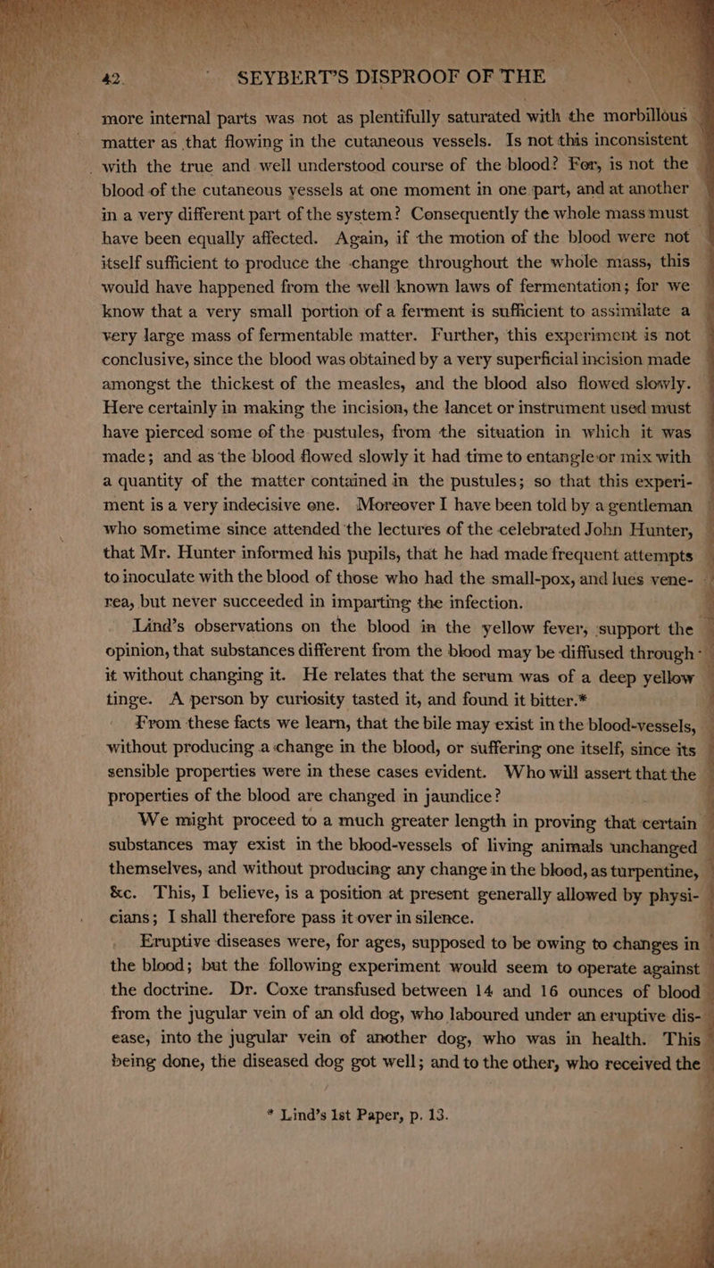 more internal parts was not as plentifully saturated with the morte 4 matter as that flowing in the cutaneous vessels. Is not this inconsistent — blood of the cutaneous yessels at one moment in one part, and a ) in a very different part of the system? Consequently the whole mass must — have been equally affected. Again, if the motion of the blood were not — itself sufficient to produce the change throughout the whole mass, this would have happened from the well known laws of fermentation; for we very large mass of fermentable matter. Further, this experiment is not conclusive, since the blood was obtained by a very superficial incision made amongst the thickest of the measles, and the blood also flowed slowly. Here certainly in making the incision, the lancet or instrument used must have pierced some of the pustules, from the situation in which it was — made; and as the blood flowed slowly it had time to entangle-or mix with _ a quantity of the matter contained in the pustules; so that this experi- ment is a very indecisive ene. Moreover I have been told by agentleman — who sometime since attended the lectures of the celebrated John Hunter, — that Mr. Hunter informed his pupils, that he had made frequent attempts ; to inoculate with the blood of those who had the small-pox, and lues vene- — rea, but never succeeded in imparting the infection. { Lind’s observations on the blood im the yellow fever, support the i opinion, that substances different from the blood may be diffused through: ! j i it without changing it. He relates that the serum was of a deep yellow tinge. A person by curiosity tasted it, and found it bitter.* From these facts we learn, that the bile may exist in the blood-vessels, without producing a-change in the blood, or suffering one itself, since its sensible properties were in these cases evident. Who will assert thatthe — properties of the blood are changed in jaundice? | We might proceed to a much greater length in proving dhe certain — substances may exist in the blood-vessels of living animals unchanged — themselves, and without producing any change in the blood, as turpentine, — &amp;e. This, I believe, is a position at present generally allowed by physi-— cians; I shall therefore pass it over in silence. Eruptive diseases were, for ages, supposed to be owing to changes in the blood; but the following experiment would seem to operate against the doctrine. Dr. Coxe transfused between 14 and 16 ounces of blood from the jugular vein of an old dog, who laboured under an eruptive dis- ease, into the jugular vein of another dog, who was in health. This being done, the diseased dog got well; and to the other, who received the * Lind’s Ist Paper, p. 13.