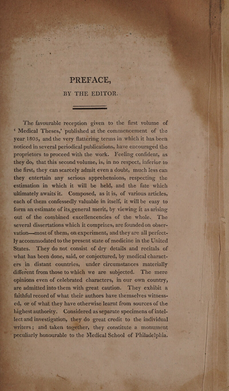 PREFACE, BY THE EDITOR. * The favourable reception. given to the first volume of ‘ Medical Theses,’ published at the commencement of the year 1805, and the very flattering terms in which it has been noticed in several periodical publications, have encouraged the proprietors to proceed with the work. Feeling confident, as they do, that this second volume, is, in no respect, inferior to the first, they can scarcely admit even a doubt, much less can they entertain any serious apprehensions, respecting the * estimation in which it will be held, and the fate which % ultimately awaits it. Composed, as itis, of various articles, each of them confessedly valuable in itself, it willbe easy to form an estimate of its,general merit, by viewing it as arising out of the combined excellencencies of the whole. The - several dissertations which it comprises, are founded on obser- vation—most of them, on experiment, and they are all perfect- ly accommodated to the present state of medicine in the United States. They do not consist of dry details and recitals of | _ what has been done, said, or conjectured, by medical charact- ers in distant countries, under circumstances materially. | different from those to which we are subjected. The mere i opinions even of celebrated characters, In our own country, are admitted into them with great caution. They exhibit a faithful record of what ‘their authors have themselves witness- ed, or of what they have otherwise learnt from sources of the