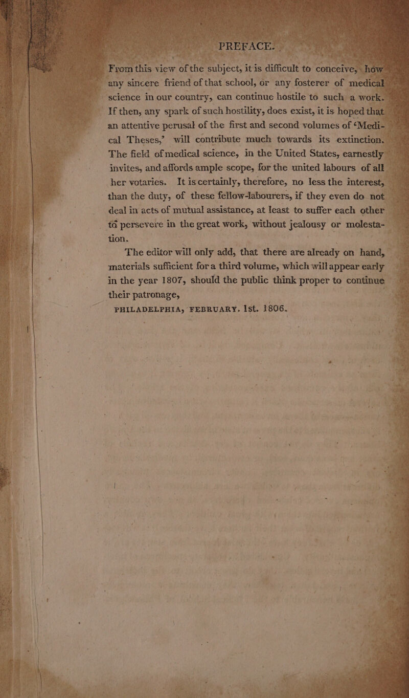 | coy: sincere friend of that schoul; or any reeree of med ic “science in our country, can continue hestile to such a work If then, any spark of such hostility, does exist, it is hoped that. Ly an attentive perusal of the first and second volumes of ‘Medi- cal Theses,’ will contribute much towards its extinctio . 4 The field of medical science, it the United States, earnestly invites, and affords ample scope, for the united labours of all her votaries. It iscertainly, therefore, no less the interest, than the duty, of these fellow-labourers, if they even de not deal in acts of mutual assistance, at least to suffer each other td persevere in the great work, without eer, or pices tion. | : ag The editor will only add, that there are already on hand, __ materials sufficient fora third volume, which will appear ease 4 in the year 1807, should the public think proper to conte © | their patronage, ae g PHILADELPHIA, FEBRUARY. Ist. 1806.