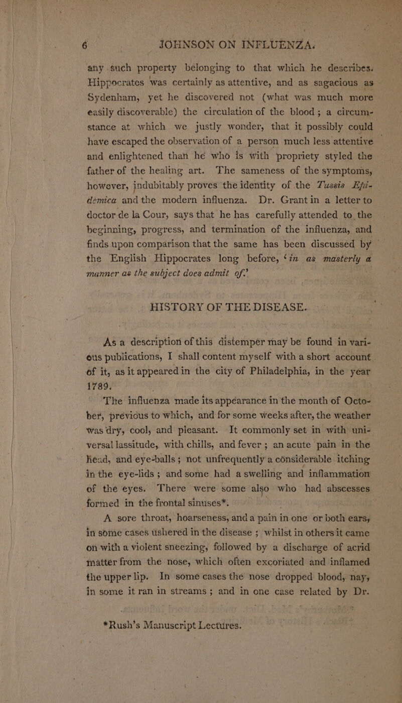 Sydenham, yet he discovered not (what was much more easily discoverable) the circulation of the blood; a circum- stance at which we justly wonder, that it possibly could and enlightened thant hé who is with propriety styled the father of the healing art. The sameness of the symptoms, however, jndubitably proves the identity of the Tussis Hpi- démica andthe modern influenza. Dr. Grant in a letter to doctor.de la Cour, says that he has carefully attended to the beginning, progress, and termination of the influenza, and the English Hippocrates long before, ‘in as masterly a manner as the subject does admit of.’ HISTORY OF THE DISEASE. Asa description of this distemper thay be found in vari- 1789. The influenza made its appearance in the month of Octo- ber, prévicus to which, and for some weeks after, the weather was dry, cool, and pleasant. It commonly set in with uni- versal lassitude, with chills, and fever ; an acute pain in the in the eye-lids ; and some had aswelling and inflammation of the eyes. There were some also who had abscesses A sore throat, hoarseness, anda pain in one or both ears, in some cases ushered in the disease ; whilst in others it came on with a violent sneezing, followed by a discharge of acrid matter from the nose, which often excoriated and inflamed ihe upper lip. In some cases thé nose dropped blood, nay, in some it ran in streams; and in one case related by Dr. *Rush’s Manuscript Lectures.