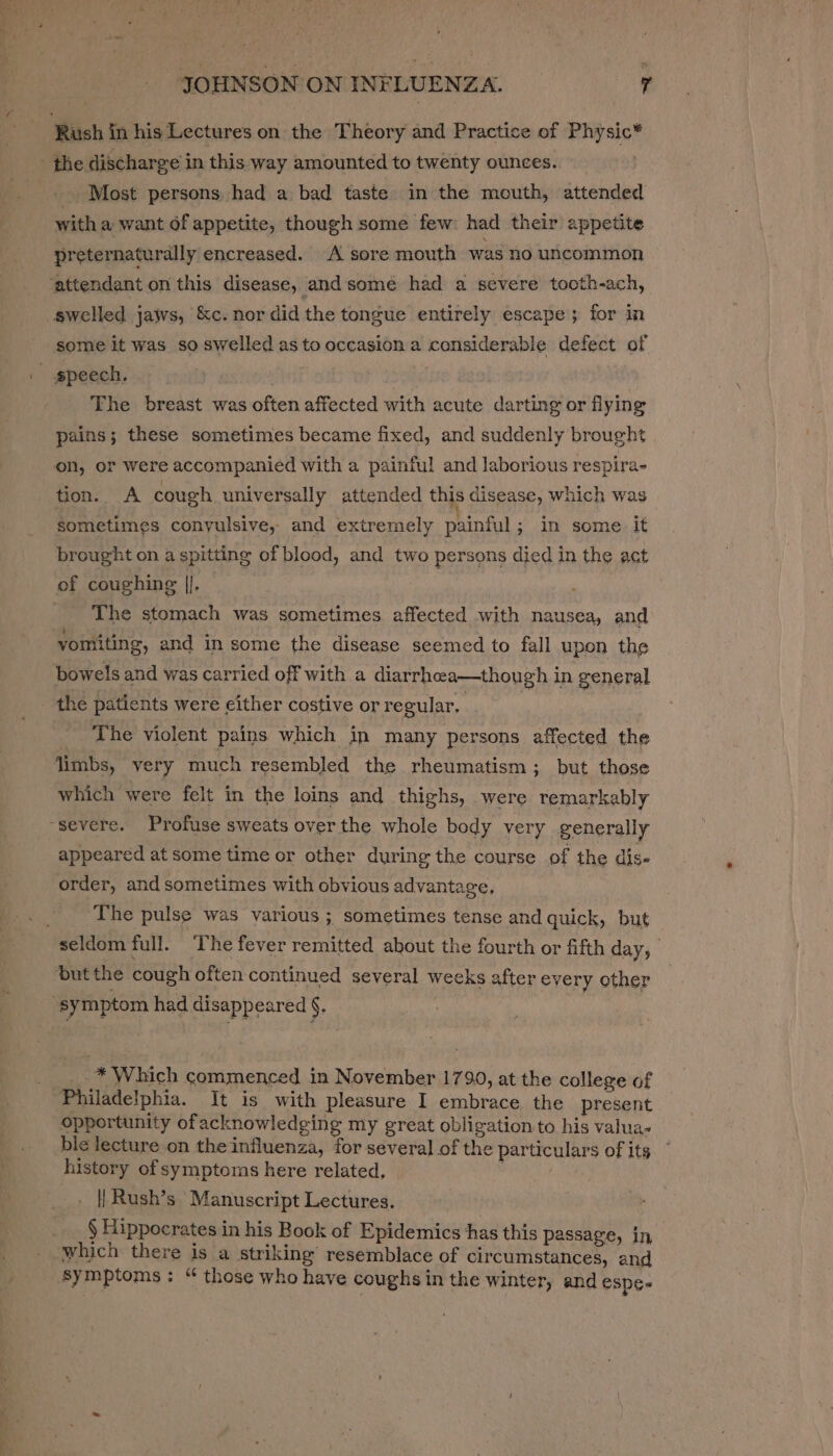 eS oe JOHNSON ON INFLUENZA. ; Rush in his Lectures on the Theory and Practice of Physic” _ Most persons had a bad taste in the mouth, attended with a want of appetite, though some few: had their appetite preternaturally encreased. A sore mouth was no uncommon swelled jaws, &amp;c. nor did the tongue entirely escape; for in some it was so swelled as to occasion a considerable defect of The breast was often affected with acute darting or flying pains; these sometimes became fixed, and suddenly brought on, or were accompanied with a painful and laborious respira- tion. A cough universally attended ths disease, which was sometimes conyulsive, and extremely painful; in some it brought on a spitting of blood, and two persons died in the act of coughing |). ; The stomach was sometimes affected with nausea, and yomiting, and in some the disease seemed to fall upon the bowels and was carried off with a diarrhea—though in general The violent pains which in many persons affected the limbs, very much resembled the rheumatism ; but those which were felt in the loins and thighs, were remarkably appeared at some time or other during the course of the dis- order, and sometimes with obvious advantage, The pulse was various ; ‘sometimes tense and quick, but seldom full. The fever remitted about the fourth or fifth day, * Which commenced in November 1790, at the college of opportunity of acknowledging my great obligation to his valua- ble lecture on the influenza, for several of the particulars of its history of symptoms here related, . ae . || Rush’s ‘Manuscript Lectures. § Hippocrates in his Book of Epidemics has this passage, in, which there is a striking resemblace of circumstances, and