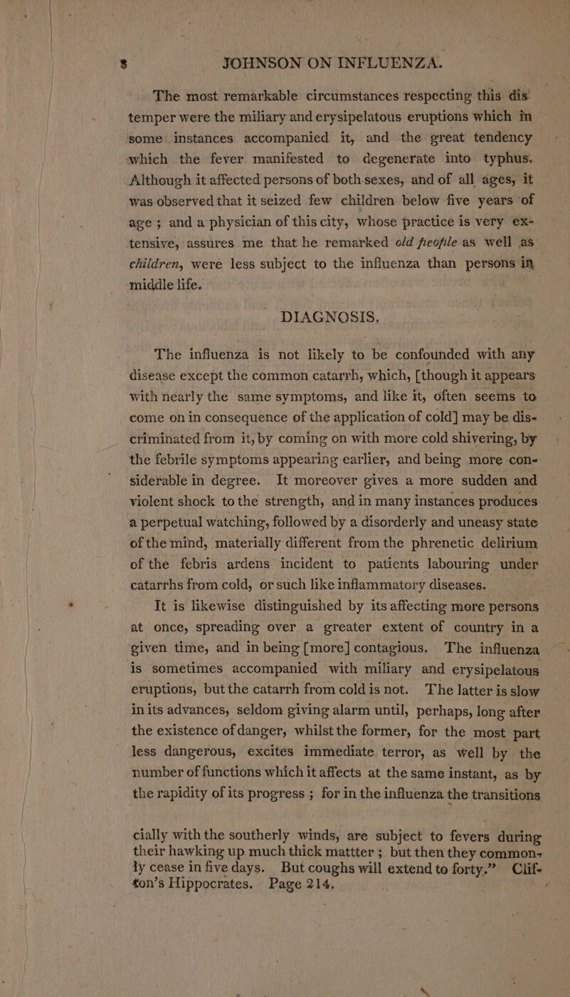 The most remarkable circumstances respecting this dis temper were the miliary and erysipelatous eruptions which in = some. instances accompanied it, and the great tendency which the fever manifested to degenerate into typhus. Although it affected persons of both-sexes, and of all ages, it was observed that it seized few children below five years of age ; and a physician of this city, whose practice is very ex- tensive, assures me that he remarked old feofile as well as children, were less subject to the influenza than persons in middle life. DIAGNOSIS. The influenza is not likely to be confounded with any disease except the common catarrh, which, [though it appears with nearly the same symptoms, and like it, often seems to come on in consequence of the application of cold] may be dis- criminated from it, by coming on with more cold shivering, by the febrile symptoms appearing earlier, and being more -con- siderable in degree. It moreover gives a more sudden and violent shock tothe strength, and in many instances produces a perpetual watching, followed by a disorderly and uneasy state ofthe mind, materially different from the phrenetic delirium of the febris ardens incident to patients labouring under catarrhs from cold, or such like inflammatory diseases. It is likewise distinguished by its affecting more persons at once, spreading over a greater extent of country in a given time, and in being [more] contagious, The influenza is sometimes accompanied with miliary and erysipelatous eruptions, butthe catarrh from coldis not. The latter is slow in its advances, seldom giving alarm until, perhaps, long after the existence of danger, whilst the former, for the most part less dangerous, excites immediate terror, as well by the number of functions which it affects at the same instant, as by the rapidity of its progress ; for in the influenza the transitions cially with the southerly winds, are subject to fevers during their hawking up much thick mattter ; but then they common- ly cease in five days. But coughs will extend to forty.” Clif- ton’s Hippocrates. Page 214, ‘