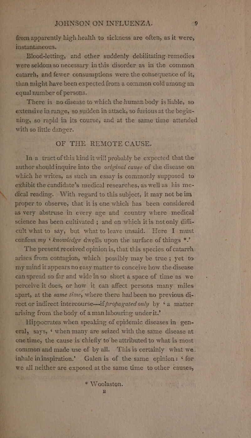 from apparently high health to sickness are often, as it were, instantaneous. Blood-letting, and other suddenly debilitating remedies were seldom so necessary inthis disorder as in the common catarrh, and fewer consumptions were the consequence of it, than might have been expected from a common cold among an equal number of persons. : There is no disease to which the human body is liable, so extensive in range, so sudden in attack, so furious at the begin- ning, so rapid in its course, and at the same time attended with so little danger. | OF THE REMOTE CAUSE, In a tract of this kind it will probably be expected that the author shouldinquire into the original cauge of the disease on which he writes, as such an essay is commonly supposed to exhibit the candidate’s medical researches, as well as his me- ‘. dical reading. With regard to this subject, it may not beim - proper to observe, that it is one which has been considered as very abstruse in every age and country where medical science has been cultivated ; and on which itis netonly diffi- cult what to say, but what to leave unsaid. Here I must confess my ‘knowledge dwelis upon the surface of things *.’ The present received opinion is, that this species of catarrh arises from contagion, which possibly may be true; yet to my mind it appears no easy matter to conceive how the disease | can spread so far and wide inso short a space of time as we perceive it does, or how it ean affect persons many miles : apart, at the same time, where there had been no previous di- rect or indirect intercourse—if propagated only by ‘a matter arising from the body of aman labouring underit.’ _ Hippocrates when speaking of epidemic diseases in. gen- eral, says, ‘ when many are seized with the same disease at onetime, the cause is chiefly tobe attributed to what is most | common and made use of by all. Thisis certainly what we_ inhale ininspiration.’ . Galen is of the same opinion: ‘ for we all neither are exposed at the same time to other causes, * VW oolaston. B