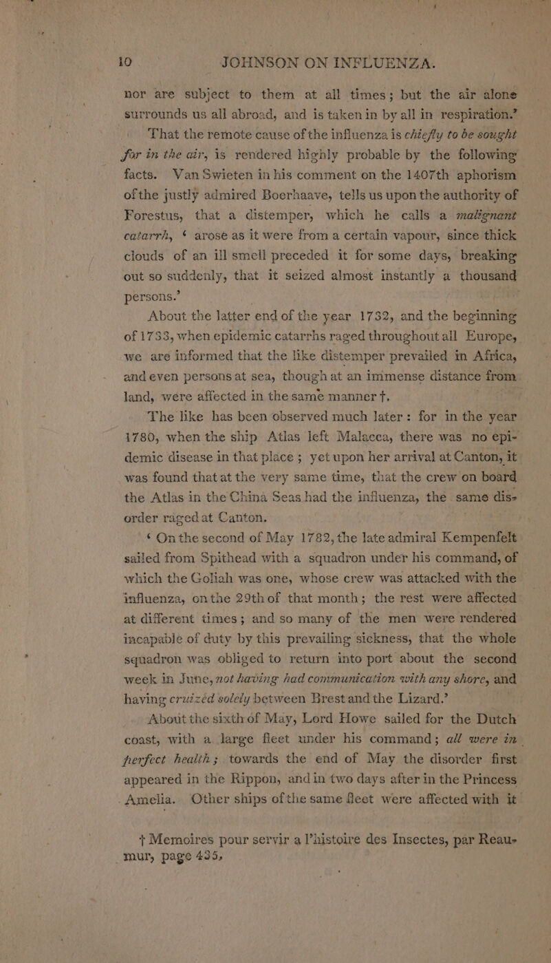 nor are subject to them at all times; but the air alone surrounds us all abroad, and is taken in by all in respiration.’ That the remote cause of the influenza is chiefly to be sought for in the air, is rendered highly probable by the following facts. Van Swieten in his comment on the 1407th aphorism — ofthe justly admired Boerhaave, tells us upon the authority of Forestus, that a distemper, which he calls a malgnant catarrh, ‘ arose as it were from a certain vapour, since thick clouds of an ill smell preceded it for some days, breaking out so suddenly, that it seized almost instantly a thousand persons.’ j RR About the latter end of the year 1732, and the beginning of 1733, when epidemic catarrhs raged throughout all Europe, we are informed that the like distemper prevailed m Africa, and even persons at sea, though at an immense distance from land, were affected in the same manner ft, fee The like has been observed much later: for in the year 1780, when the ship Atlas left Malacca, there was no epi- demic disease in that place ; yet upon her arrival at Canton, it was found that at the very same time, that the crew on board the Atlas in the China Seas had the influenza, the same dis- order raged at Canton. | . ‘ Onthe second of May 1782, the late admiral Kempenfelt sailed from Spithead with a squadron under his command, of which the Goliah was one, whose crew was attacked with the influenza, onthe 29thof that month; the rest were affected at different times; and so many of the men were rendered incapable of duty by this prevailing sickness, that the whole squadron was obliged to return into port about the second week in June, not having had communication with any shore, and having cruizéd solely between Brest and the Lizard.’ About the sixth of May, Lord Howe sailed for the Dutch coast, with a large fleet under his command; all were in. hperfect health ; towards the end of May the disorder first appeared in the Rippon, and in two days after in the Princess Amelia. Other ships ofthe same feet were affected with it + Memoires pour servir a l’histoire des Insectes, par Reau- _mur, page 435,