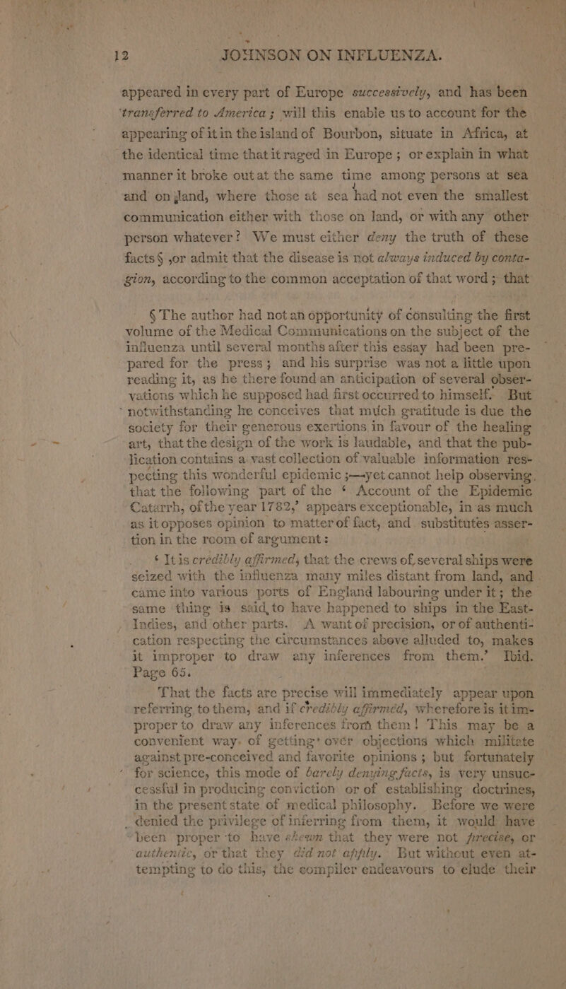 ‘transferred to America ; wii] this enable us to account for the appearing of itin theisland of Bourbon, situate in Africa, at the identical time that itraged in Europe; or explain in what manner it broke out at the same time among persons at sea communication either with those on land, or with any other person whatever? We must either deny the truth of these facts§ ,or admit that the disease is not always induced by conta- gion, emai to the common acceptation of that word ; that § The author had notan opportunity or consulting the first volume of the Medical Communications on the subject of the influenza until several months after this essay had been pre- pared for the press; and his surprise was not a little upon reading it, as he there found an anticipation of several obser- vations which he supposed had first occurred to himself, But ‘ notwithstanding he conceives that much gratitude is due the society for their generous exertions in favour of the healing art, that the desigt n of the work is laudable, and that the pub- lication contains a vast collection of valuable information res- that the ae part of the * Account of the Epidemic Catarrh, of the year 1782,’ appears exceptionable, in'as much as itopposes opinion to matterof fact, and substitutes asser- tion in the recom of argument: ‘ Itis credibly affirmed; that the crews of, several ships were came into various ‘igi of England labouring under it; the same thing is said, to have happened to ships in the East- Indies, and other parts. A wantof precision, or of authenti- cation respecting the circumstances abeve alluded to, makes it improper to draw any inferences from them.’ Ibid. Page 65. referring tothem, and if credibly afirméd, wheretored is itim- proper to draw any inferences from them! This may be a convenient way. of getting’ ovér objections which militate against pre-concelved and favorite opinions ; but fortunately for Science, this mode of barely denying facts, is very unsuc- cessiul in producing conviction or of cereal ante doctrines, in the present state of medical philos sophy. Before we were been proper to have skewn that they were not precise, or authentic, or thet they did not anpily. But witheut even at- tempting to do this, the compiler endeavours to elude their é