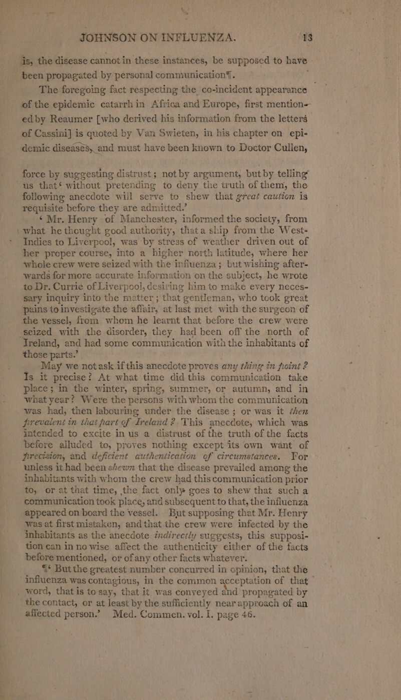 is, the disease cannot in these instances, be supposed to have - been propagated by personal communication{. The foregoing fact respecting the co-incident appearance of the epidemic catarrhin Africa and Europe, first mention- : ed by Reaumer {who derived his information from the letters of Cassini] is quoted by Van Swieten, in his chapter on epi- demic diseases, and must have been known to Doctor Cullen, force by suggesting distrust; not * argument, but by telling” “us that‘ without pretending to deny the truth of them, the following anecdote wiil serve to shew that great caution is requisite before they are admitted.’ ‘Mr. Henry of Manchester, informed the society, from what he thought good authority, th ata ship from the Wests Indies to Liverpool, was by stress of weather driven out of her proper course, into a higher north latitude, where her ‘whole crew were seized with the influenza ; but wishing after- wards for more accurate information on the subject, he wrote to Dr. Currie of Liverpool, desiring him to make every neces- sary inquiry into the matter ; that gentleman, who took great pains to investigate the affair, at last met with the surgeon of the vessel, from whom he learnt that before the crew were seized with the disorder, they: had been off the north of Ireland, and had some commu! rication with the inhabitants of those parts.’ May we notask. if this anecdote proves any thing in point 2 Is it precise ! ? At what time did this communication take place ; ; In the winter, spring » summer, or autumn, and in ‘what year? Were the persons with whom the communication was had, then labouring under the disease ; or was it éhen firevalent in that fart of “Ireland 2 This anecdote, which was intended to excite in us a distrust of the truth of the facts ‘befere alluded to, proves nothing except its own want of frrecision, and deficient authentication of circumstances. Yor unless it had been sewn that the disease prevailed among the inhabitants with whom the crew had thiscommunication prior to, or at that time, the fact only goes to shew that such a communication took place, and subsequent to that, the influenza appeared on board the vessel. But supposing that Mr. Henry was at first mistaken, and that the crew were infected by the inhabitants as the anecdote indirectly suggests, this supposi- tion can in no wise affect the authenticity elther of the facts before mentioned, or ofany other facts whatever. ‘* But the greatest number concurred in opinion, that the tnfueres was contagious, In the common acceptation of that . word, that is to say, that it was conveyed and propagated by the contact, or at least by the sufficiently near approach of an afiected person.” Med. Commen. vol. I. page 46.