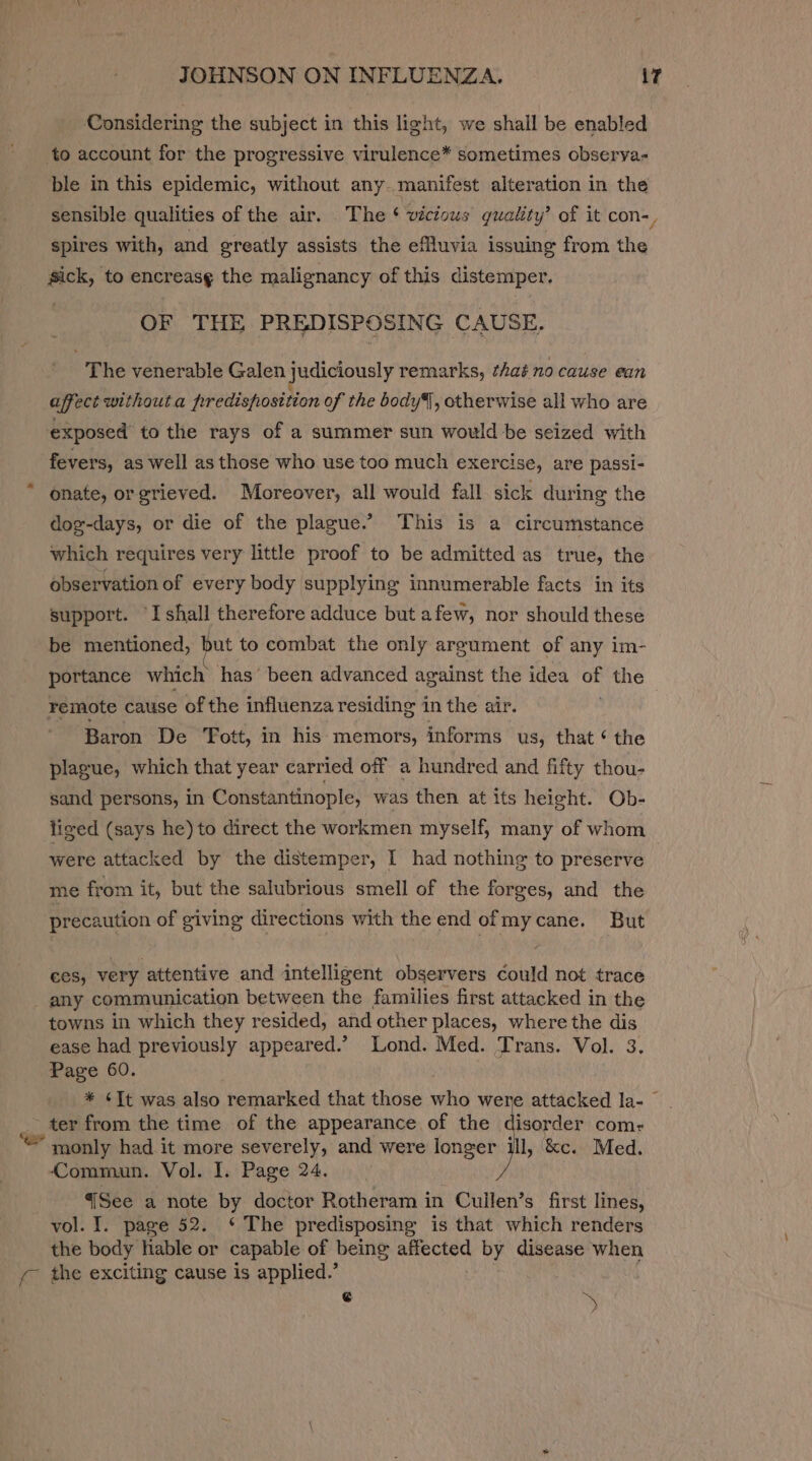 Considering the subject in this light, we shall be enabled to account for the progressive virulence* sometimes obserya- ble in this epidemic, without any. manifest alteration in the sensible qualities of the air. The ‘ vicious quality’ of it con-, spires with, and greatly assists the efluvia issuing from the Sick, to encreasg the malignancy of this distemper. OF THE PREDISPOSING CAUSE. The venerable Galen judiciously remarks, that no cause ean affect withouta predisposition of the body, otherwise all who are exposed to the rays of a summer sun would be seized with fevers, as well as those who use too much exercise, are passi- * onate, orgrieved. Moreover, all would fall sick during the dog-days, or die of the plague.” This is a circumstance which requires very little proof to be admitted as true, the observation of every body supplying innumerable facts in its support. ‘I shall therefore adduce but afew, nor should these be mentioned, er to combat the only argument of any im- portance which has’ been advanced against the idea of the remote cause of the influenza residing in the air. Baron De ‘Fott, in his memors, informs us, that ¢ the plague, which that year carried off a hundred and fifty thou- sand persons, in Constantinople, was then at its height. Ob- tiged (says he) to direct the workmen myself, many of whom were attacked by the distemper, I had nothing to preserve me from it, but the salubrious smell of the forges, and the precaution of giving directions with the end ofmycane. But ces, very attentive and intelligent observers could not trace any communication between the families first attacked in the towns in which they resided, and other places, where the dis ease had previously appeared.’ Lond. Med. Trans. Vol. 3. Page 60. : * ¢TIt was also remarked that those who were attacked la- © ter from the time of the appearance of the disorder com: monly had it more severely, and were longer ill, &amp;c. Med. Commun. Vol. I. Page 24. {See a note by doctor Rotheram in Cullen’s first lines, vol. I. page 52. ‘* The predisposing is that which renders the body able or capable of being affected by disease when y- the exciting cause is applied.’ | $ i,