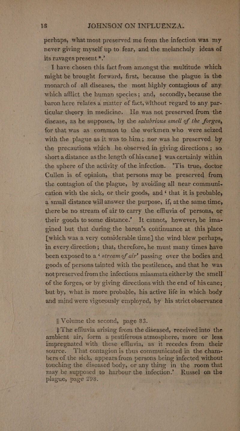 perhaps, what most preserved me from the infection was my never giving myself up to fear, and the melanchely ideas of its ravages present *.’ T have chosen this fact from amongst the multitude which might be brought forward, first, because the plague is the monarch of all diseases, the most highly contagious of any which afflict the human species; and, secondly, because the baron here relates a matter of fact, without regard to any par- ticular theory in medicine. He was not preserved from ‘the disease, as he supposes, by the salubrious smell of the forges, for that was as common to the workmen who were seized with the plague as it was to him; ner was he preserved by the precautions which he observed in giving directions ; so short a distance asthe length ofhiscane} was certainly within — the sphere of the activity of the infection. ’°Tis true, -doctor Cullen is of opinion, that persons may be preserved from the contagion of the plague, by avoiding all near communi. cation with the sick, or their goods, and ‘ that it is probable, a small distance will answer the purpose, if, at the same time, there be no stream of air to carry the effluvia of persons, or their goods to some distance.’ It cannot, however, be ima- gined but that during the baron’s continuance at this place [which was a very considerable time] the wind blew perhaps, in every direction; that, therefore, he must many times have been exposed to a ‘ stream of air’ passing over the bodies and goods of persons tainted with the pestilence, and that he was not preserved from the infectious miasmata either by the smell | of the forges, or by giving directions with the end of his cane; __ but by, what is more probable, his active life in which body and mind were vigorously employed, by his strict observance i Volutne the second, page 83. } The effiuvia arising from the diseased, received into the ambient air, form a pestiferous atmosphere, more or less impregnated with these effluvia, as it recedes from their source. That contagion is thus communicated in the cham- bers of the sick, appears from persons being infected without touching the diseased body, or any thing in the room that may be supposed to harbour the infection.” Russel on the plagues page 298. .