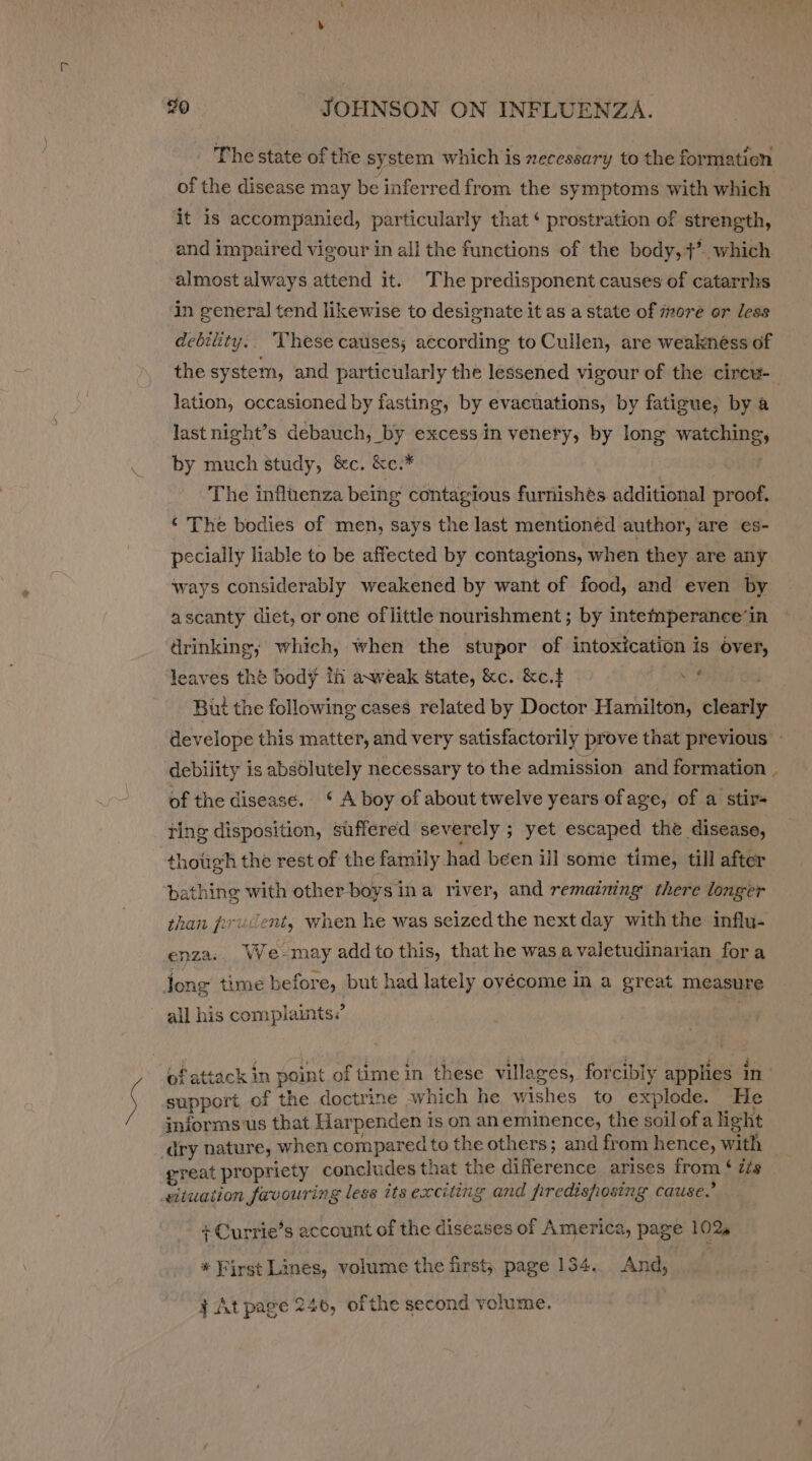 The state of the system which is necessary to the formatien of the disease may be inferred from the symptoms with which it is accompanied, particularly that ¢ prostration of strength, and impaired vigour in all the functions of the body,+’. which almost always attend it. The predisponent causes of catarrhs in general tend likewise to designate it as a state of more or less debility.. These causes; according to Cullen, are weaknéss of the system, and particularly the lessened vigour of the circu- lation, occasioned by fasting, by evacuations, by fatigue, by a last night’s debauch, by excess in venery, by long watching, by much study, &amp;c. &amp;c.* » OF08 The influenza being contagious furnishés additional proof. ‘ The bodies of men, says the last mentioned author, are es- pecially liable to be affected by contagions, when they are any ways considerably weakened by want of food, and even by ascanty diet, or one of little nourishment; by intefmperance‘in drinking; which, when the stupor of intoxication is over, leaves the body ih axweak State, &amp;c. &amp;c.+ wy , But the following cases related by Doctor Hamilton, clearly develope this matter, and very satisfactorily prove that previous - debility is absolutely necessary to the admission and formation of the disease. ‘ A boy of about twelve years ofage, of a stir- ting disposition, suffered severely ; yet escaped the disease, though the rest of the family had been ill some time, till after bathine with other boys ina river, and remaining there longer than prudent, when he was seized the next day with the influ- enza:. We-may add to this, that he wasa valetudinarian fora jong time before, but had lately ovécome in a great measure all his complaints? of attack in point of time in these villages, forcibly applies ae support of the doctrine which he wishes to explode. He jniorms'us that Harpenden is on aneminence, the soilofa light dry nature, when compared to the others; and from hence, with great propriety concludes that the difference arises from $ izs eituation favouring less its exciting and fredisposing cause.” + Currie’s account of the diseases of America, page 102. * First Lines, volume the first; page 134.. And, } At page 246, of the second volume.