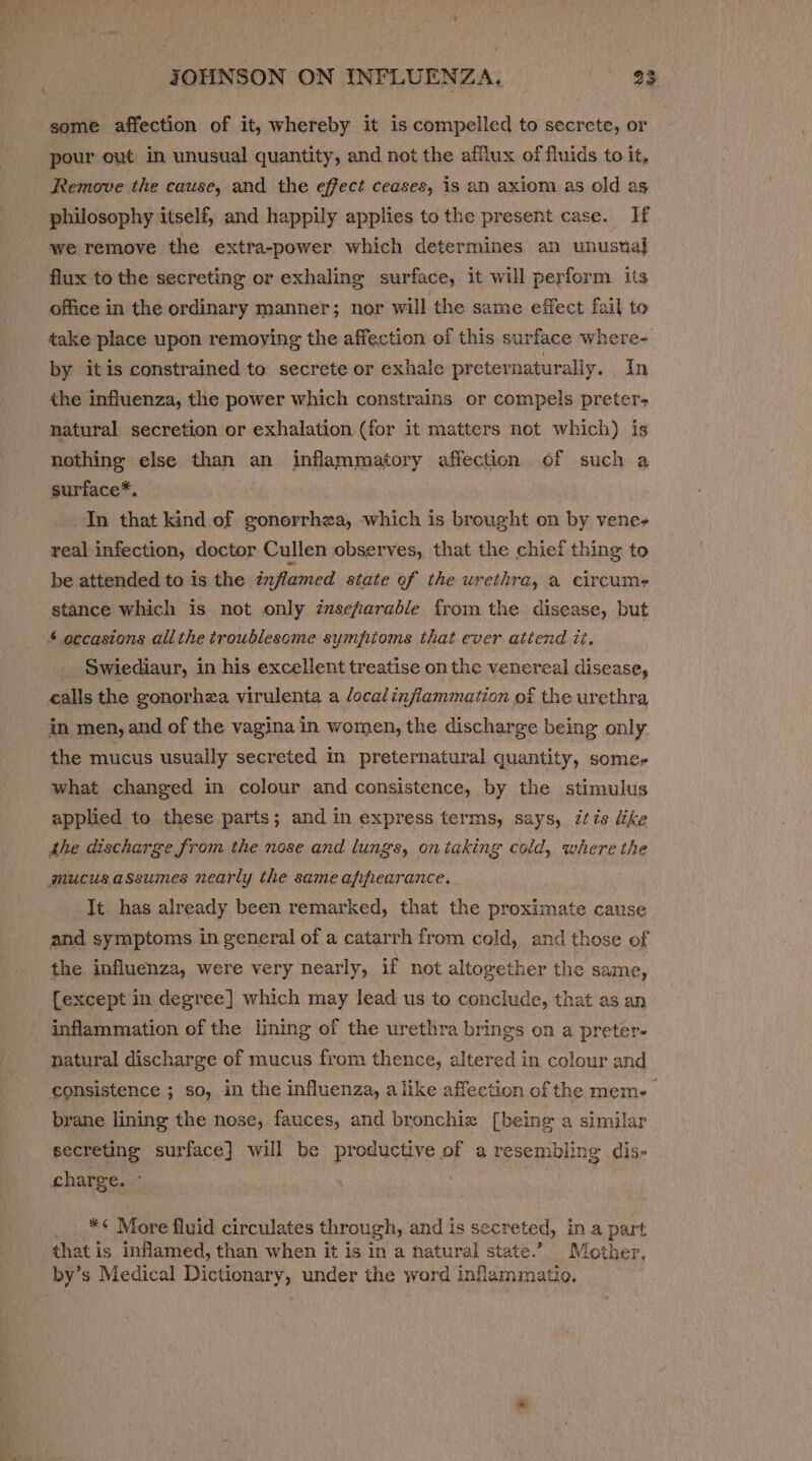 t JOHNSON ON INFLUENZA, 23 some affection of it, whereby it is compelled to secrete, or pour out in unusual quantity, and not the afflux of fluids to it, Remove the cause, and the effect ceases, is an axiom as old as philosophy itself, and happily applies to the present case. If we remove the extra-power which determines an unustal flux to the secreting or exhaling surface, it will perform its office in the ordinary manner; nor will the same effect fail to take place upon remoying the affection of this surface where- by itis constrained to secrete or exhale preternaturally. In the influenza, the power which constrains or compels preter- natural secretion or exhalation (for it matters not which) is nothing else than an inflammatory affection of such a surface*. In that kind of gonorrhea, which is brought on by vene- real infection, doctor Cullen observes, that the chief thing to be attended to is the inflamed state of the urethra, a circume stance which is not only zmsefarable from the disease, but £ occasions allthe troublesome sympioms that ever atiend tt. Swiediaur, in his excellent treatise onthe venereal disease, calls the gonorhza virulenta a localinflammation of the urethra in men, and of the vagina in women, the discharge being only the mucus usually secreted in preternatural quantity, somer what changed in colour and consistence, by the stimulus applied to these parts; and in express terms, says, tis like the discharge from the nose and lungs, on iaking cold, where the mucus assumes nearly the same apfifearance. It has already been remarked, that the proximate cause and symptoms in general of a catarrh from cold, and those of the influenza, were very nearly, if not altogether the same, {except in degree] which may lead us to conclude, that as an inflammation of the lining of the urethra brings on a preter- natural discharge of mucus from thence, altered in colour and consistence ; so, in the influenza, alike affection of the mem- brane lining the nose, fauces, and bronchiz [being a similar secreting surface] will be productive of a resembling dis- charge. ° | : _*¢ More fluid circulates through, and is secreted, in a part that is inflamed, than when it is in a natural state.’ Mother. by’s Medical Dictionary, under the word inflamimatio.