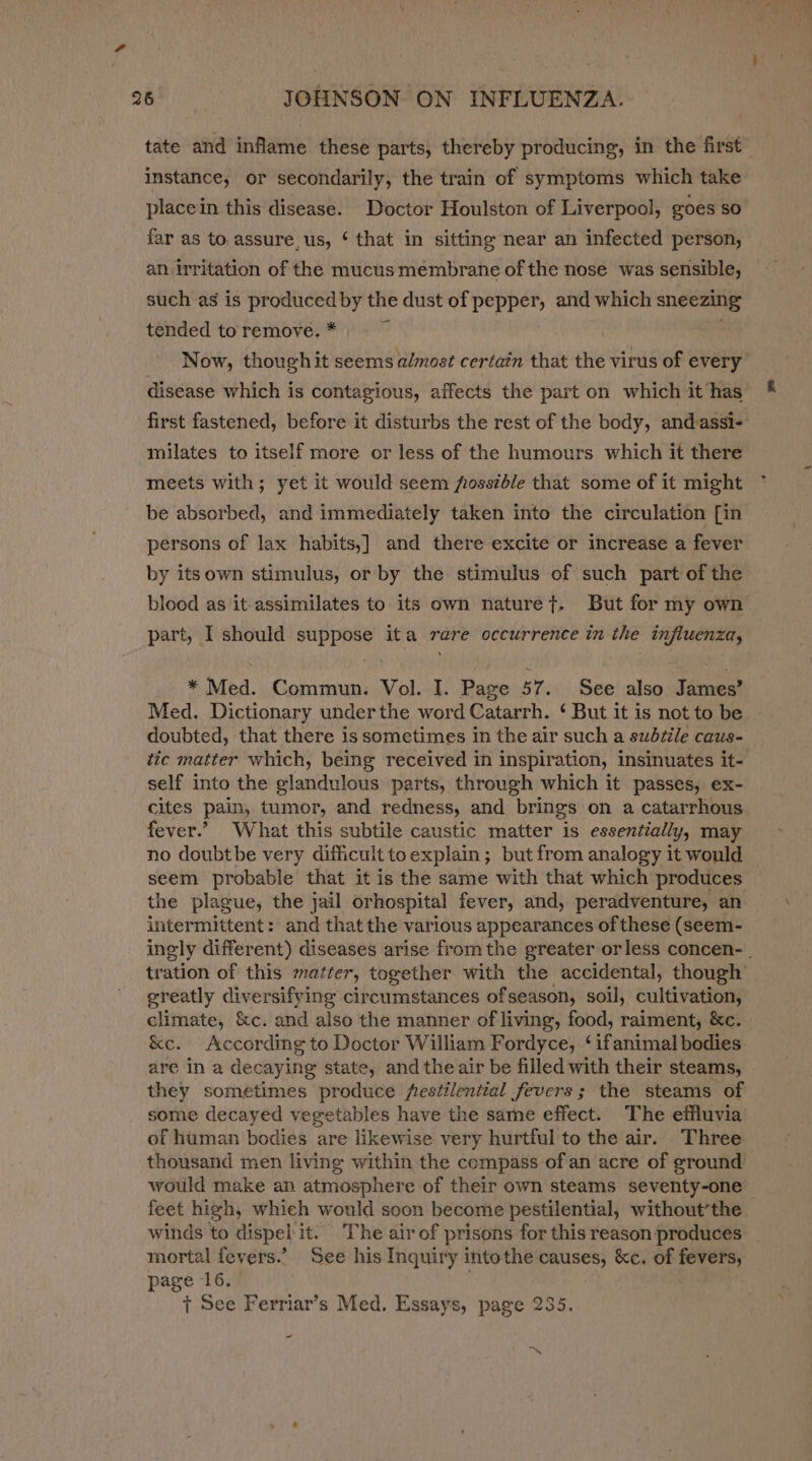 tate and inflame these parts, thereby producing, in the first instance, or secondarily, the train of symptoms which take placein this disease. Doctor Houlston of Liverpool, goes so far as to. assure, us, ‘ that in sitting near an infected person, an irritation of the mucusmembrane of the nose was sensible, such as is produced by the dust of pepper, and which sneezing — tended to’ remove. * | Now, though it seems almost certain that the virus of every disease which is contagious, affects the part on which it has first fastened, before it disturbs the rest of the body, andassi- milates to itself more or less of the humours which it there meets with; yet it would seem fossib/e that some of it might be absorbed, and immediately taken into the circulation [in persons of lax habits,] and there excite or increase a fever by itsown stimulus, or by the stimulus of such part of the blood as ‘it assimilates to its own naturet. But for my own part, I should suppose ita rare occurrence in the influenza, * Med. Commun. Vol. I. Page 57. See also James’ Med. Dictionary underthe word Catarrh. ‘ But it is not to be doubted, that there is sometimes in the air such a subtitle caus- tic matter which, being received in inspiration, insmuates it- self into the glandulous parts, through which it passes, ex- cites pain, tumor, and redness, and brings on a catarrhous fever.’ What this subtile caustic matter is essentially, may no doubtbe very difficult to explain; but from analogy it would seem probable that it is the same with that which produces the plague, the jail orhospital fever, and, peradventure, an intermittent: and that the various appearances of these (seem- ingly different) diseases arise from the greater orless concen- . tration of this matter, together with the accidental, though greatly diversifying circumstances of season, soil, cultivation, climate, &amp;c. and also the manner of living, food, raiment, &amp;c. &amp;e. According to Doctor William Fordyce, ‘ifanimal bodies are In a decaying state, and the air be filled with their steams, they sometimes produce festilential fevers; the steams of some decayed vegetables have the same effect. The effluvia of human bodies are likewise very hurtful to the air. Three thousand men living within the compass ofan acre of ground would make an atmosphere of their own steams seventy-one feet high, whieh would soon become pestilential, without’the. winds to dispel it. The air of prisons for this reason produces mortal fevers.’ See his Inquiry intothe causes, &amp;c. of fevers, page 16. + See Ferriar’s Med. Essays, page 235. - ~