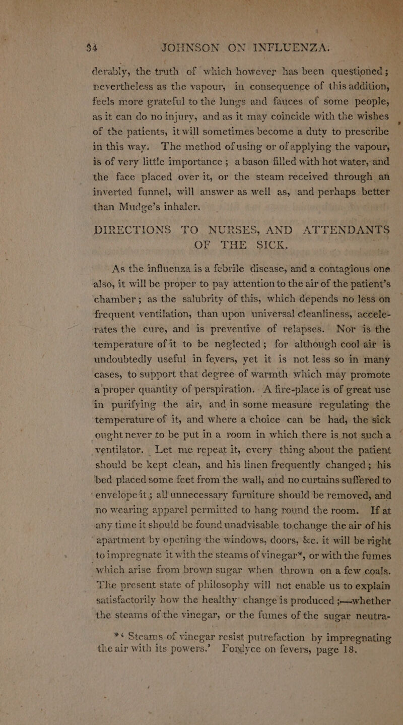 derably, the truth of which however has been questioned ; feels more grateful to the lungs and fauces of some people; as it can do no injury, and as it may coincide with the wishes of the patients, it will sometimes become a duty to prescribe ‘in this way. The method of using or of applying the vapour, is of very little importance ; a bason filled with hot water, and the face placed over it, or the steam received through an inverted funnel, will answer as well as, and perhaps better than Mudge’s inhaler. | DIRECTIONS TO. NURSES, AND ATTENDANTS OF THE SICK, if also, it will be proper to pay attention to the air of the patient’s chamber; as the salubrity of this, which depends no less on frequent ventilation, than upon universal cleanliness, accele- rates the cure, and is preventive of relapses. Nor is the temperature of it to be neglected; for although cool air is undoubtedly useful in fevers, yet it is not less so in many cases, to support that degree. of warmth which may promote a proper quantity of perspiration. A fire-place is of great use in purifying the air, and in some measure regulating the temperature of it, and where a choice can be had, the sick ought never to be put in a room in which there is not sucha ventilator. Let me repeat it, every thing about the patient should be kept clean, and his linen frequently changed ; his ‘bed placed some feet from the wall, and no curtains suffered to ‘envelope it; all unnecessary furniture should be removed, and no wearing apparel permitted to hang round the room. If at any time it should be found unadvisable to.change the air of his “apartment by opening the windows, doors, &amp;c. it will be right to impregnate it with the steams of vinegar*, or with the fumes “which arise from brown sugar when thrown on a few coals. The present state of philesophy will not enable us to explain satisfactory how the healthy change is produced ;— whether *¢ Steams of vinegar resist putrefaction by impregnating the air with its powers.’ Fordyce on fevers, page 18.