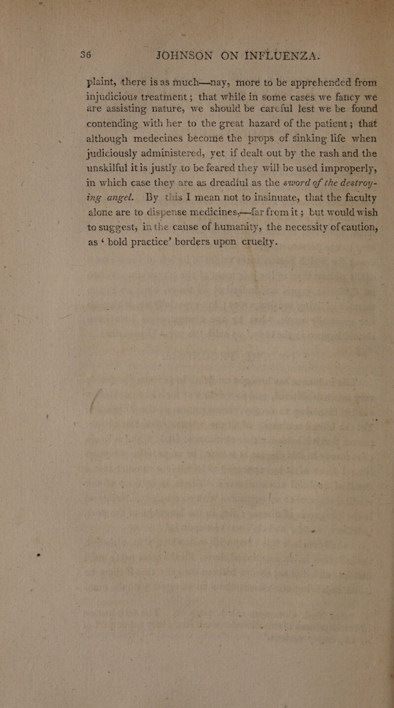 plaint, there isas much—nay, moré to be apprehended from 7% 7 a = judiciously administered, yet if dealt out by the rash and the unskilful itis justly to be feared they will be used improperly, in which case they are as dreadiul as the sword of the destroy- ing angel. By this I mean not to insinuate, that the faculty alone are to dispense medicines,—dar from it ; but would wish as ‘ bold practice’ borders upon cruelty.