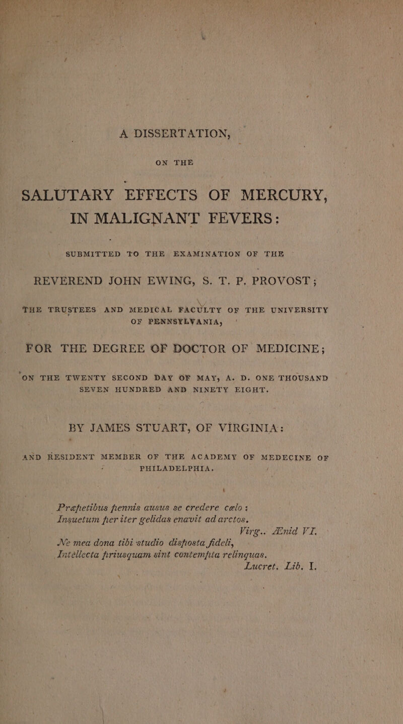 A DISSERTATION, ON THE SALUTARY EFFECTS OF MERCURY, IN MALIGNANT FEVERS: SUBMITTED TO THE EXAMINATION OF THE © REVEREND JOHN EWING, S. T. P. PROVOST ; ¥ THE TRUSTEES AND MEDICAL FACULTY OF THE UNIVERSITY OF PENNSYLVANIA, FOR THE DEGREE OF DOCTOR OF MEDICINE; ‘ON THE TWENTY SECOND DAY OF MAY, A. D. ONE THOUSAND SEVEN HUNDRED AND NINETY EIGHT. BY JAMES STUART, OF VIRGINIA: AND RESIDENT MEMBER OF THE ACADEMY OF MEDECINE OF PHILADELPHIA. _Prepetibus fennis ausus se eredere calo: Insuetum prer tter gelidas enavit ad arctos. Virg.. Ainid VI, Ne mea dona tibi studio disfosta fideli, Intellecta priusquam sint contempia relinguas. Lucret, Lib, I, %