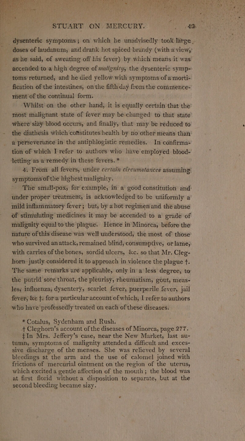 _dysenteric symptoms; on which he unadyisedly took larce | doses of landanum, and drank hot spiced brandy (with a view,’ ashe said, of sweating off his fever) by which means it was accended to a hieh degree of malignity, the dysenteric symp-: toms’ returned, and he died yellow with symptoms of a morti- fication of the intestines, on the fifth day from the commience- ment of the continual form. : Whilst on the other hand, it is equally certain that the most’ malignant state of fever may be changed to that state -where'sizy blood occurs, and finally, that may be redticed to the diathesis which coftstitutes health by no other means than’ a perseverance in the antiphlogistic remedies. In confirma: tion of which I refer to authors who have employed blood- Jetting as a remedy in these fevers. * 4. From all fevers, under certain circumstances assuming: symptoms of the highest malignity. The small-pox; for example, in a good constitution and’ under proper treatment, is acknowledged to be uniformly a mild inflammatory fever; but, by a hot regimen and the abuse of stimulating medicines it may be accended to a grade of malignity equal to the plague. Hence in Minorca, before the nature of this disease was well understood, the most of those’ who survived an attack, remained blind, consumptive, or lame,: with carries of the bones, sordid ulcers, &amp;c. so that Mr. Cleg- horn justly considered it to approach in violence the plague ft. The same remarks are applicable, only in a less degree, to the putrid sore throat, the pleurisy, rheumatism, gout, meas- les; influenza, dysentery, scarlet fever, puerperile fever, jail fever; &amp;e t: fora particular account of which, I refer to authors who have professedly treated on each of these diseases. * Cotalus, Sydenham and Rush. + Cleghorn’s account of the diseases of Minorca, page 27 7. tIn Mrs. Jeffery’s case, near the New Market, last au- tumn, symptoms of malignity attendeda difficult and exces-. sive discharge of the menses. She was relieved by several bleedings at the arm and the use of calomel joined with frictions of mercurial ointment on the region of the uterus, which excited a gentle affection of the mouth; the blood was at first fiorid without a disposition to separate, but at the second bleeding became sizy.