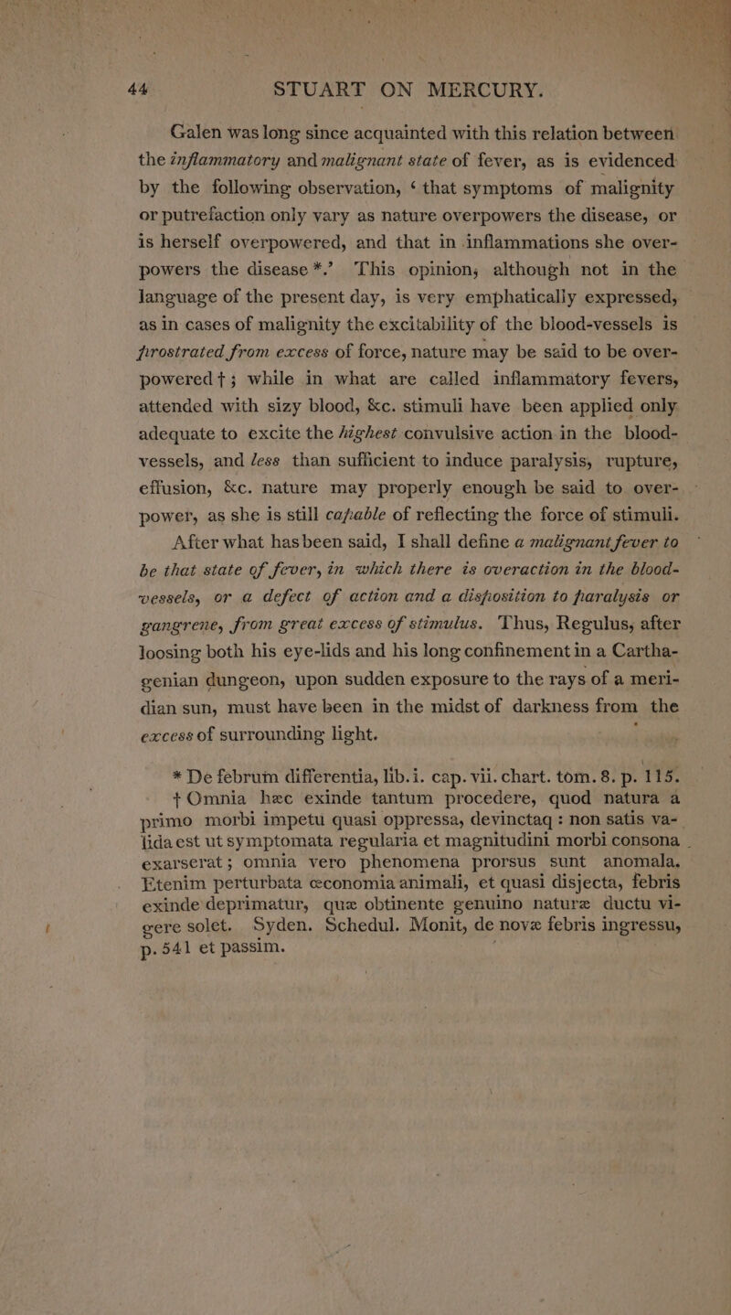 Galen was long since acquainted with this relation between the inflammatory and malignant state of fever, as is evidenced by the following observation, ‘ that symptoms of malignity or putrefaction only vary as nature overpowers the disease, or is herself overpowered, and that in inflammations she over- powers the disease *.’? This opinion; although not in the language of the present day, is very emphatically expressed, as in cases of malignity the excitability of the blood-vessels is pfrrostrated from excess of force, nature may be said to be over- powered t+; while in what are called inflammatory fevers, attended with sizy blood, &amp;c. stimuli have been applied only adequate to excite the /zghest convulsive action in the blood- vessels, and dess than sufficient to induce paralysis, rupture, effusion, &amp;c. nature may properly enough be said to over- power, as she is still ca/able of reflecting the force of stimuli. After what hasbeen said, I shall define a malignant fever to be that state of fever, in which there is overaction in the blood- vessels, or a defect of action and a disfiostiion to paralysis or gangrene, from great excess of stimulus. Thus, Regulus, after loosing both his eye-lids and his long confinement in a Cartha- genian dungeon, upon sudden exposure to the rays of a meri- dian sun, must have been in the midst of darkness from the excess of surrounding light. ) * De februm differentia, lib.i. cap. vii. chart. tom. 8. p. 115. + Omnia hee exinde tantum procedere, quod natura a primo morbi impetu quasi oppressa, devinctaq : non satis va-_ lida est ut symptomata regularia et magnitudini morbi consona. _ exarserat ; omnia vero phenomena prorsus sunt anomala, Etenim perturbata economia animali, et quasi disjecta, febris exinde deprimatur, que obtinente genuino nature ductu vi- gere solet. Syden. Schedul. Monit, de nove febris ingressu, p. 541 et passim.