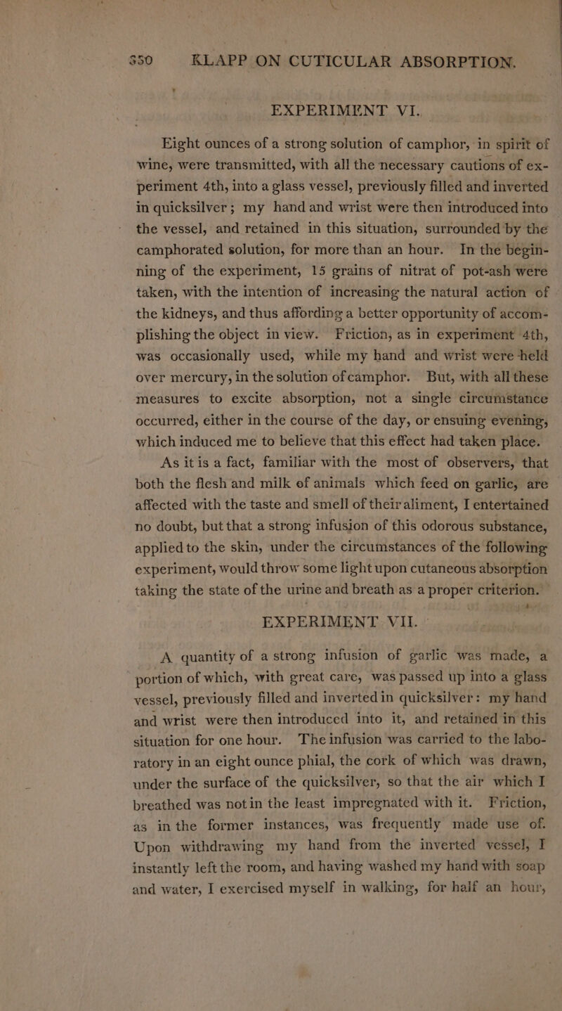 EXPERIMENT VI. Eight ounces of a strong solution of camphor, in spirit of wine, were transmitted, with all the necessary cautions of ex- periment 4th, into a glass vessel, previously filled and inverted the vessel, and retained in this situation, surrounded by the camphorated solution, for more than an hour. In the begin- ning of the experiment, 15 grains of nitrat of pot-ash were taken, with the intention of increasing the natural action of the kidneys, and thus affording a better opportunity of accom- plishing the object in view. Friction, as in experiment 4th, was occasionally used, while my hand and wrist were held over mercury, in thesolution ofcamphor. But, with alli these measures to excite absorption, not a single circumstance occurred, either in the course of the day, or ensuing evening, which induced me to believe that this effect had taken place. As itis a fact, familiar with the most of observers, that both the flesh and milk ef animals which feed on garlic, are affected with the taste and smell of theiraliment, I entertained no doubt, but that a strong infusion of this odorous substance, applied to the skin, under the circumstances of the following experiment, would throw some light upon cutaneous absorption taking the state of the urine and breath as a proper criterion. , 4 5 EXPERIMENT VIL. ~ A quantity of a strong infusion of garlic was made, a portion of which, with great care, was passed up into a glass vessel, previously filled and invertedin quicksilver: my hand and wrist were then introduced into it, and retained in this situation for one hour. The infusion was carried to the labo- ratory in an eight ounce phial, the cork of which was drawn, under the surface of the quicksilver, so that the air which I breathed was notin the least impregnated with it. Friction, as inthe former instances, was frequently made use of. Upon withdrawing my hand from the inverted vessel, I instantly left the room, and having washed my hand with soap and water, I exercised myself in walking, for half an hour,