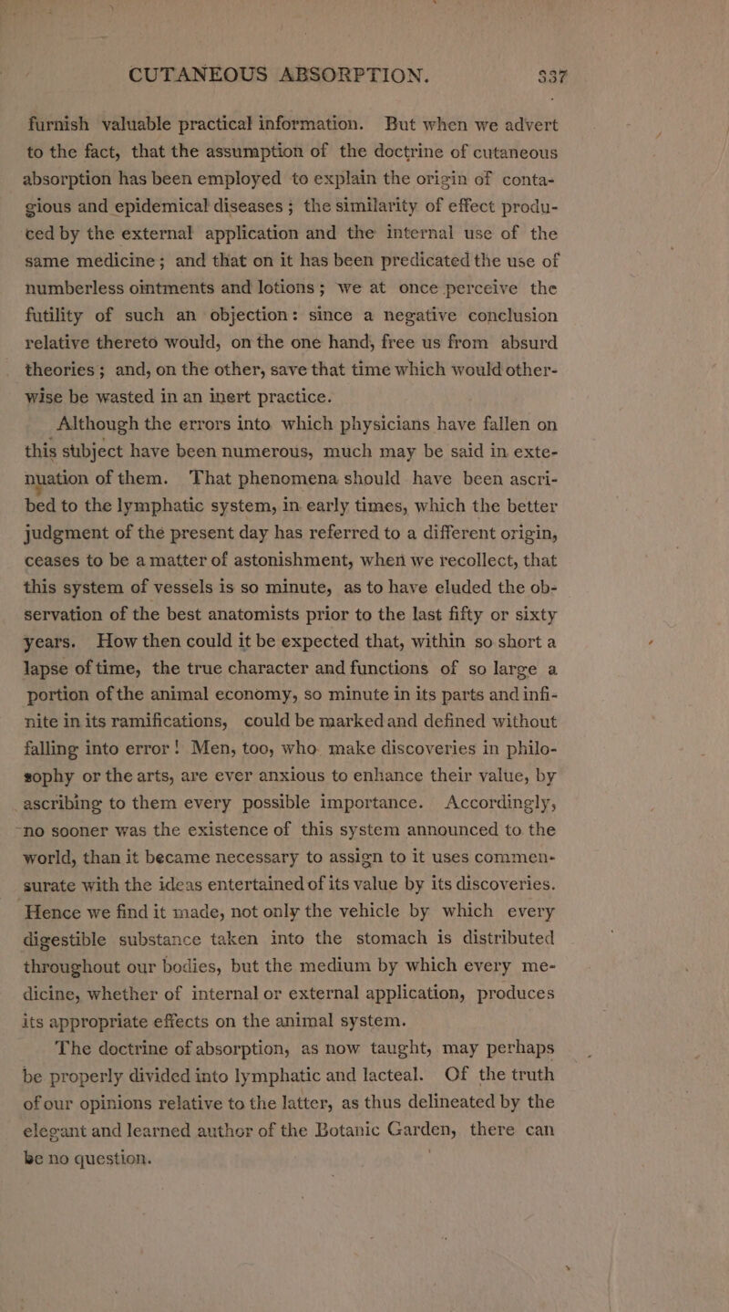 furnish valuable practical information. But when we advert to the fact, that the assumption of the doctrine of cutaneous absorption has been employed to explain the origin of conta- gious and epidemical diseases ; the similarity of effect produ- ced by the external application and the internal use of the same medicine; and that on it has been predicated the use of numberless ointments and lotions; we at once perceive the futility of such an objection: since a negative conclusion relative thereto would, on the one hand, free us from absurd theories; and, on the other, save that time which would other- wise be wasted in an inert practice. Although the errors into. which physicians have fallen on this subject have been numerous, much may be said in exte- nuation of them. That phenomena should have been ascri- bed to the lymphatic system, in early times, which the better judgment of the present day has referred to a different origin, ceases to be a matter of astonishment, when we recollect, that this system of vessels is so minute, as to have eluded the ob- servation of the best anatomists prior to the last fifty or sixty years. How then could it be expected that, within so short a lapse of time, the true character and functions of so large a portion of the animal economy, so minute in its parts and infi- nite in its ramifications, could be markedand defined without falling into error! Men, too, who. make discoveries in philo- sophy or the arts, are ever anxious to enhance their value, by ascribing to them every possible importance. Accordingly, ~no sooner was the existence of this system announced to the world, than it became necessary to assign to it uses commen- surate with the ideas entertained of its value by its discoveries. ‘Hence we find it made, not only the vehicle by which every digestible substance taken into the stomach is distributed throughout our bodies, but the medium by which every me- dicine, whether of internal or external application, produces its appropriate effects on the animal system. The doctrine of absorption, as now taught, may perhaps be properly divided into lymphatic and lacteal. Of the truth of our opinions relative to the latter, as thus delineated by the elegant and learned author of the Botanic Garden, there can be no question. |