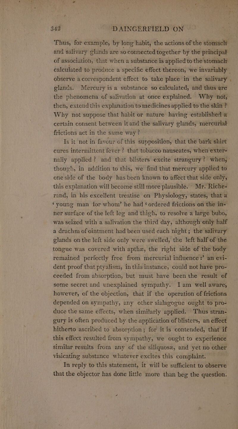 Thus, for example, by long habit, the actions of the stomach and salivary glands are 50 connected together by the principak of association, that when a substance is applied to the stomach calculated to produce a specific effect thereon, we invariably — observe a correspondent effect to take place in the salivary , glands. Mercury is a substance so calculated, and thus are the phenomena of salivation at once explained. - Why not,: then, extend this explanation to medicines applied to the skin ? Why not suppose that habit or nature having established a certain consent between it and the salivary glands, mercuriak frictions act in the same way? Is it not in favour of this supposition, that the bark shirt cures intermittent fever? that tobacco nauseates, when exter- nally applied? and that blisters excite strangury? when, ' though, in addition to this, we find that mercury applied to one side of the body has been known to affect that side only, this explanation will become still more plausible. Mr. Riche- rend, in his excellent treatise on Physiology, states, that a ‘young man for whom’ he had ‘ ordered frictions on the in- her surface of the left leg and thigh, to resolve a large bubo, was seized with a salivation the third day, although only half a drachm of ointment had been used each night; the salivary glands on the left side only were swelled, the left half of the tongue was covered with apthe, the right side of the body remained perfectly free from mercurial influence :’ an evi- dent proof that ptyalism, in this instance, could not have pro- ceeded from absorption, but must have been the result of some secret and unexplained sympathy. Iam well aware, however, of the objection, that if the operation of frictions depended on sympathy, any other sialagogue ought to pro- duce the same effects, when similarly applied. Thus stran- gury is often produced by the application of blisters, an effect hitherto ascribed to absorption; for it is contended, that if this effect resulted from sympathy, we ought to experience similar results from any of the siliquose, and yet no other visicating substance whatever excites this complaint. In reply to this statement, it will be sufficient to observe that the objector has done little more than beg the question.