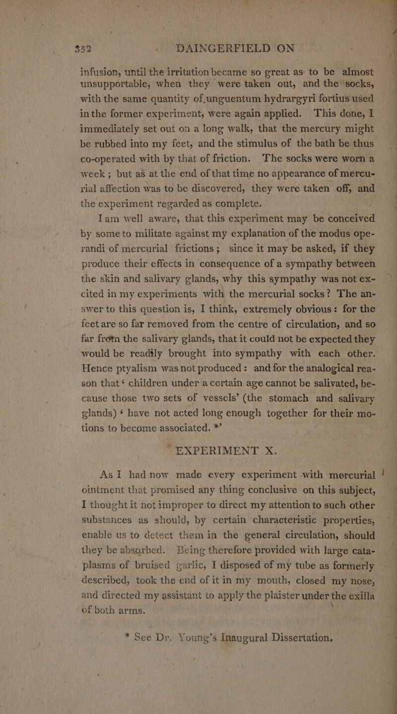 infusion, until the irritation became so great as to be almost unsupportable, when they were taken out, and the ‘socks, with the same quantity of unguentum hydrargyri fortius used inthe former experiment, were again applied. This done, I immediately set out on a long walk, that the mercury might be rubbed into my feet, and the stimulus of the bath be thus co-operated with by that of friction. The socks were worn a week; but as at the end of that time no appearance of mercu- rial affection was to be discovered, they were taken off, and the experiment regarded as complete. Tam well aware, that this experiment may be conceived by some to militate against my explanation of the modus ope- produce their effects in consequence of a sympathy between the skin and salivary glands, why this sympathy was not ex- cited in my experiments with the mercurial socks? The an- swer to this question is, I think, extremely obvious: for the feet are so far removed from the centre of circulation, and so far from the salivary glands, that it could not be expected they would be readily brought into sympathy with each other. Hence ptyalism was not produced: and for the analogical rea- son that ‘ children under acertain age cannot be salivated, be- cause those two sets of vessels’ (the stomach and salivary glands) ‘ have not acted long enough together for their mo- tions to become associated. * “EXPERIMENT X. As I had now made every experiment -with mercurial ointment that promised any thing conclusive on this subject, I thought it not improper to direct my attention to such other substances as should, by certain characteristic properties, enable us to detect them in the general circulation, should they be absorbed. Being therefore provided with large cata- _ plasms of bruised garlic, I disposed of my tube as formerly and directed my assistant to apply the plaister NaGer the exilla of both arms. * See Dr. Young’s Inaugural Dissertation, =~
