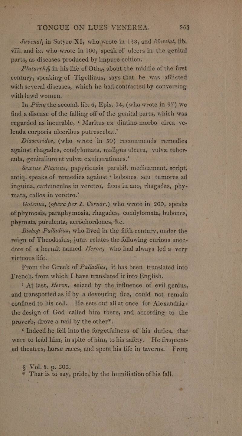 Juvenal, in Satyre XI, who wrote in 128, and Mariza, lib. viii, and ix. who wrote in 100, speak of ulcers in the genital parts, as diseases produced by impure coition. Plutarch,§ in his life of Otho, about the middle of the first century, speaking of Tigellinus, says that he was afilicted with several diseases, which he had contracted by conversing with lewd women. In Pliny the second, lib. 6, Epis. 34, (who wrote in 97) we find a disease of the falling off of the genital parts, which was regarded as incurable, ‘ Maritus ex diutino morbo circa ve- Jenda corporis ulceribus putrescebat.’ | Diascorides, (who wrote in 50) recommends remedies against rhagades, condylomata, maligna ulcera, vulva tuber- cula, genitalium et vulve exulcerationes.’ Sextus Placitus, papyriensis parabil. medicament. script, antig. speaks of remedies against ‘ bubones seu tumores ad inguina, carbunculos in veretro, ficos in ano, rhagades, phy- -§nata, callos in veretro.’ Galenus, (oftera fer 1. Cornar.) who wrote in 200, speaks of phymosis, paraphy mosis, rhagades, condylomata, bubones, phymata purulenta, acrochordones, &amp;c, Bishop. Palladius, who lived in the fifth century, under the reign of Theodosius, junr. relates the following curious anec- dote of a hermit named Heron, who had always led a very virtuous life. . From the Greek of Paladins it has been translated into French, from which I have translated it into English. ‘ At last, Heron, seized by the influence of evil genius, and transported as if by a devouring fire, could not remain confined to his cell. He sets out allat once for Alexandria: the design of God called him there, and according to the proverb, drove a nail by the other*. ‘ Indeed he fell into the forgetfulness of his duties, that were to lead him, in spite of him, to his safety. He frequent- ed theatres, horse races, and spent his life in taverns. From § Vol. 8. p. 303. * That is to say, pride, by the humiliation of his fall,