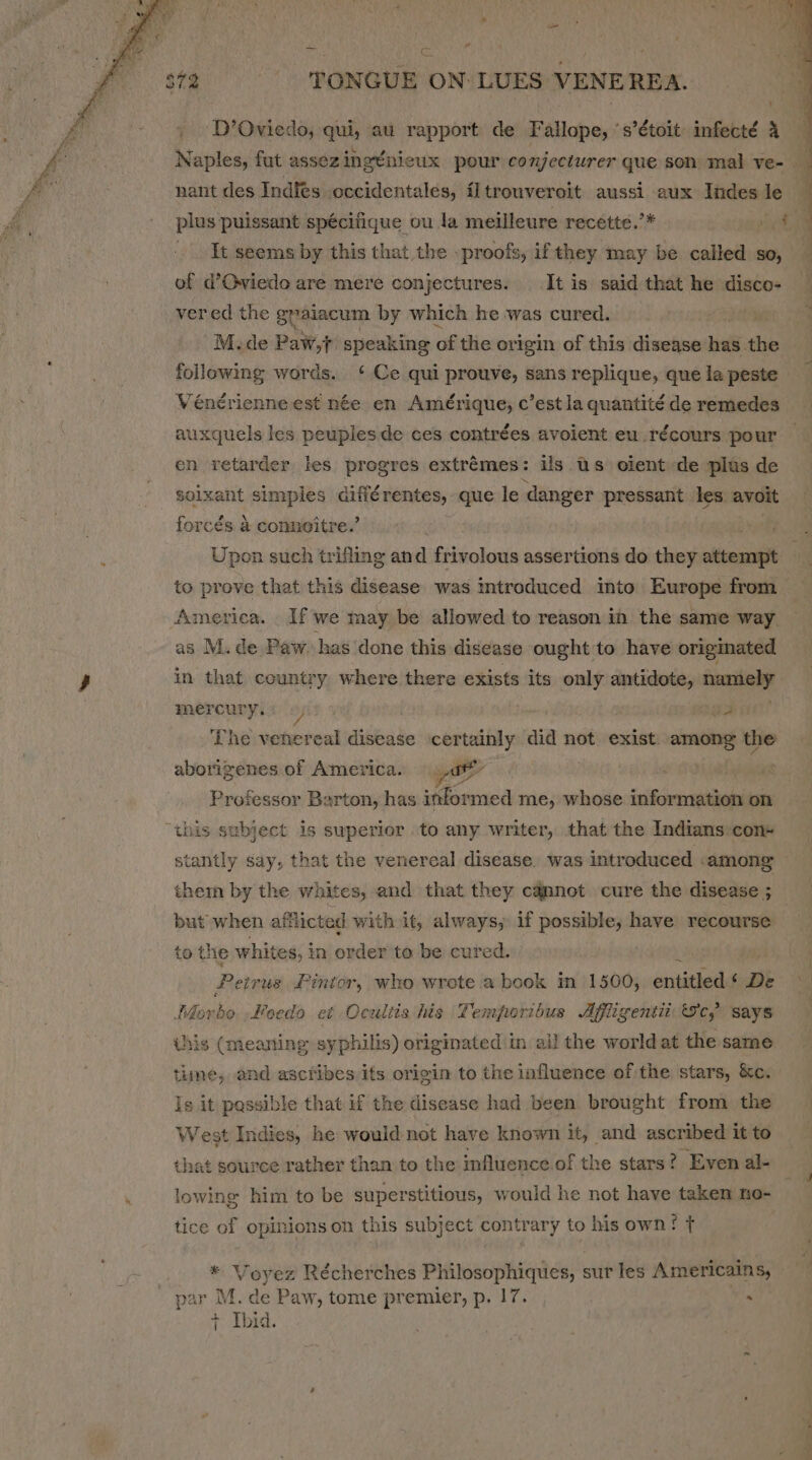 - TONGUE ON: LUES VENE REA. D’Oviedo, qui, au rapport de Fallope, ‘s’étoit infecté a nant des Indies occidentales, iltrouveroit aussi aux Indes le plus puissant spécifique ou la meilleure recétte.’* et _ . It. seems by this that the .proofs, ifthey may be called so, of d’Oviedo are mere conjectures. It is said that he disco- vered the graiacum by which he was cured. M.de Paw,t speaking of the origin of this disease bn ue following words. ‘Ce qui prouve, sans replique, que la peste auxquels les peuples de ces contrées avoient eu .récours pour en retarder les progres extrémes: ils Us olent de plas de solxant simples différentes, que le danger pressant les. avoit forcds a conneitre.’ Upon such trifling and frivolous assertions do they attempt to prove that this disease was introduced into Europe from America. If we may be allowed to reason in the same way as M. de Paw. has done this disease ought to have origmated in that country where there exists its only antidote, resi sine meFCUry.s 6/0” aA The venereal disease ‘certainly aia not exist among the aborigenes of America. yo ) Professor Barton, has informed me, whose saibcdcersadiedie on thein by the whites, and that they camnot cure the disease ; but when aft Ricted with it, always, if possible, have recourse to the whites, i in order to be cured. Pe eivus £intor, who wrote a book in 1500, eniithed ‘ De Morbo Foeda et Ocultis his Temporibus Affligenti Sc, says this (meaning: syphilis) originated in ail the world at the same time, and ascribes its origin to the influence of the stars, &amp;c. Is it possible that if the disease had been brought from the West Indies, he would not have known it, and ascribed it to that source rather than to the influence of the stars? Even al- lowing him to be superstitious, would he not have taken no- tice of opinions on this subject contrary to his own? t . weyers Récherches Philosophiqiics, sur les Americains, + Ibid.