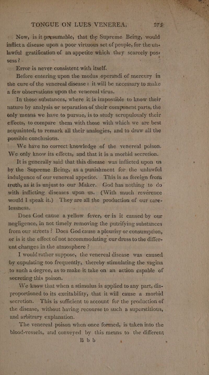 - Now, is it presumable, that the Supreme Being, would inflict a disease upon a poor virtuous set of people, for the un- lawful gratification of an appetite which they scarcely pose sess? . ; f | Error is never consistent with tinal: Before entering upon the medus eperandi of mercury in the cure of the venereal disease : it will be necessary to make a few observations upon the venereal virus. In these substances, where it is impessible to nae: their nature by analysis or separation of their component parts, the only means we have to pursue, is to study scrupulously their effects, to compare them with those with which we are best acquainted, to remark all their analogies, and to draw all the possible conclusions. , We have no correct knowledge of the venereal poison. We only know its effects, and that it is a morbid secretion. -Itis generally said that this disease was inflicted upon us by the Supreme Being, as a punishment for the unlawful indulgence of our venereal appetite. This is as foreign from truth, as it is unjust to our Maker. God has nothing to do’ with. inflicting diseases upon us. (With much reverence would I speak it.) They are all the production of our care- lessness. Does God cause a sidieli fever, or is it caused:by our negligence, in not timely removing the putrifying substances from our streets? Does God cause a pleurisy or consumption, | or is it the effect of not accommodating our dress to the differ- ent changes in the atmosphere ? -I wouldrather suppose, the venereal disease was caused by copulating too frequently, thereby stimulating the vagina to such a degree, as to make it take on an action capable of secreting this poison. We know that when a stimulus is applied to any part, dis- proportioned to its excitability, that it will cause a morbid secretion. This is sufficient to account for the production of the disease, without having recourse to such a superstitious, and arbitrary explanation. ‘he venereal poison when once formed, is taken into the blood-vessels,. and conveyed by this means to the different Bbb :