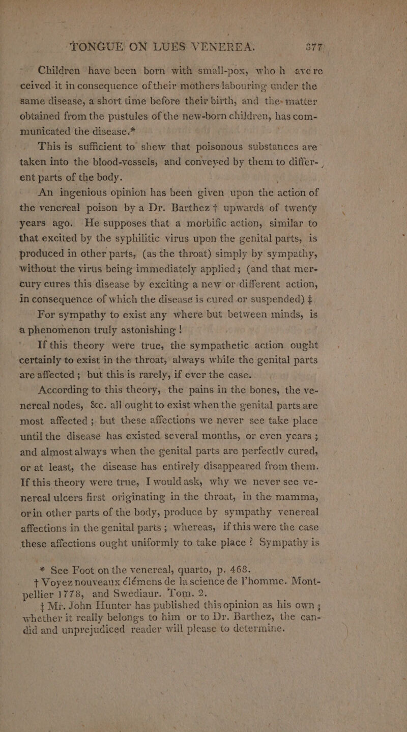 Children have been born with small-pox, who h ave re ceived it in consequence of their mothers labouring under the same disease, a short time before their birth, and the: matter obtained from the pustules of the new-born children, has com- municated the disease.* This is sufficient to shew that poisonous substances are taken into the blood-vessels, and conveyed by them to differ- , ent parts of the body. An ingenious opinion has been given upon the action pie the venereal poison bya Dr. Barthez + upwards of twenty years ago. He supposes that a morbific action, similar to that excited by the syphilitic virus upon the genital parts, is produced in other parts, (as the throat) simply by sympathy, without the virus being immediately applied; (and that mer- cury cures this disease by exciting a new or different action, in Parana ance of which the disease is cured or suspended) ¢ - For sympathy to exist any where but between minds, is a phenomenon truly astonishing ! If this theory were true, the sympathetic action ought certainly to exist in the throat, always while the genital parts are affected; but this is rarely, if ever the case. According to this theory, the pains in the bones, the ve- néreal nodes, &amp;c. all ought to exist when the genital parts are most affected ;. but these affections we never see take place until the disease has existed several months, or even years ; and almost always when the genital parts are perfectlv cured, or at least, the disease has entirely disappeared from them. If this theory were true, I wouldask, why we never see ve- nereal ulcers first originating in the throat, in the mamma, orin other parts of the body, produce by sympathy venereal affections in the genital parts; whereas, if this were the case * See Foot on the venereal, quarto, p. 468. + Voyez nouveaux élémens de la science de ’homme. Mont- pellier 1778, and Swediaur. Tom. 2. + Mr. John Hunter has published this opinion as his own ; did and unprejudiced reader will please to determine.