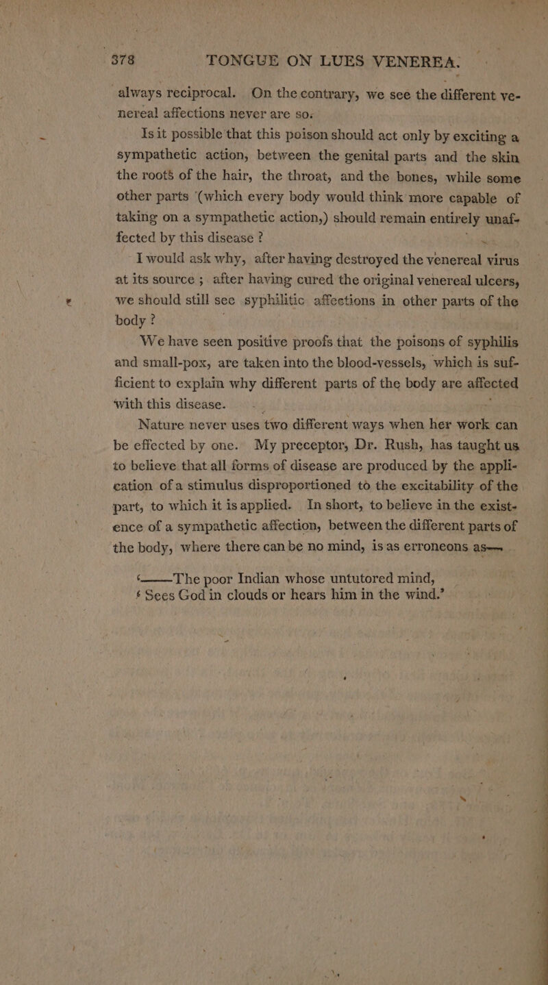 “378 TONGUE ON LUES VENEREA. : always reciprocal. On the contrary, we see the different ve- nereal affections never are so: Is it possible that this poison should act only by exciting a sympathetic action, between the genital parts and the skin the roots of the hair, the throat, and the bones, while some other parts (which every body would think more capable of taking on a sympathetic action,) should remain entir ely unaf- fected by this disease ? nt I would ask why, after having destroyed the venereal virus at its source ; after having cured the original venereal ulcers, we should still see syphilitic affections in other parts of the body ? We have seen positive proofs that the poisons of syphilis and small-pox, are taken into the blood-vessels, which is suf- ficient to explain why different parts of the body are affected with this disease. Nature never uses two different ways when her work can be effected by one. My preceptor, Dr. Rush, has taught us to believe that all forms of disease are produced by the appli- cation ofa stimulus disproportioned to the excitability of the part, to which it isapplied. In short, to believe in the exist- ence of a sympathetic affection, between the different parts of the body, where there can be no mind, is as erroneons aS— The poor Indian whose untutored mind, ¢ Sees God in clouds or hears him in the wind.’