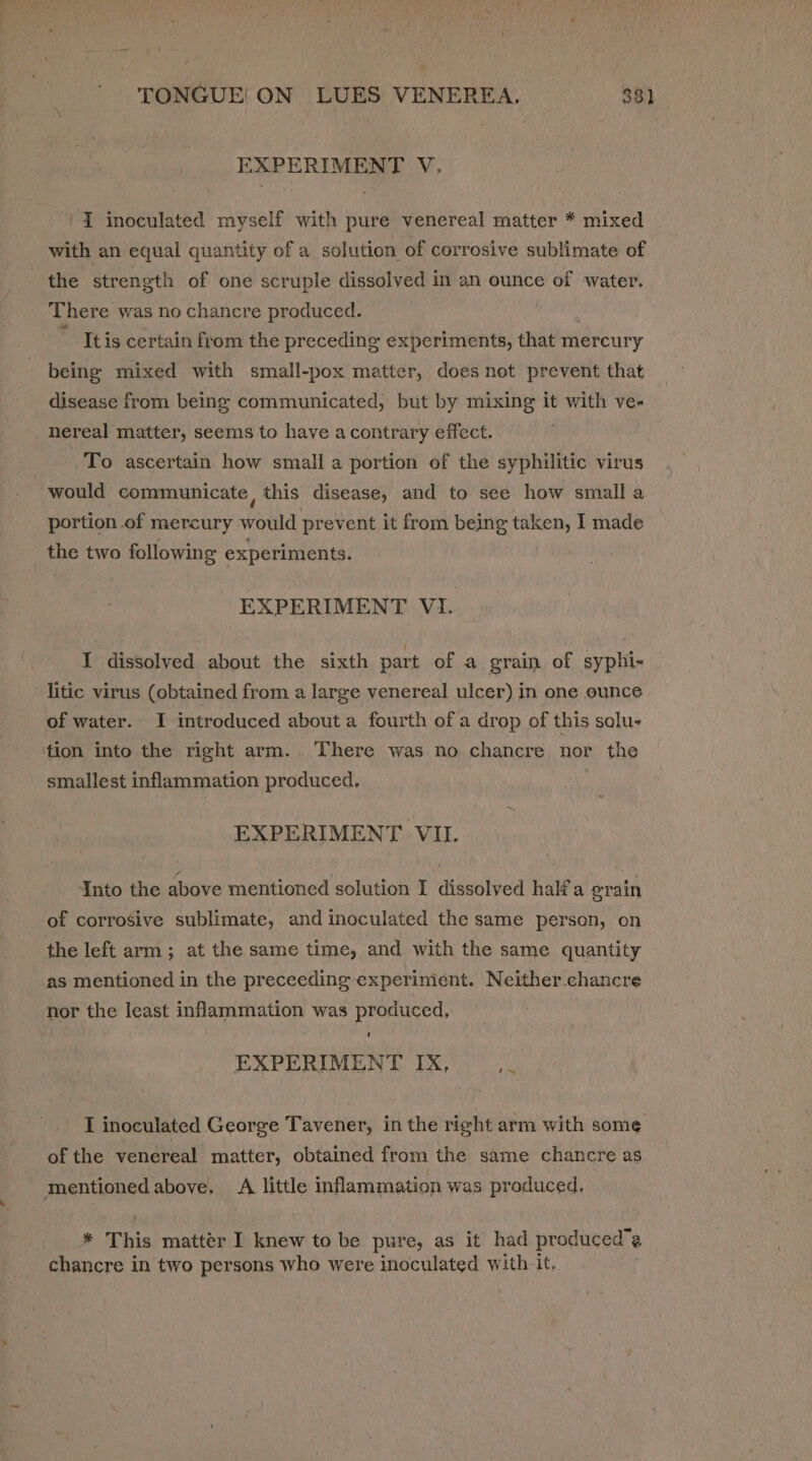 EXPERIMENT V. |Z inoculated myself with pure venereal matter * mixed with an equal quantity of a solution of corrosive sublimate of the strength of one scruple dissolved in an ounce of water. There was no chancre produced. : ” tis certain from the preceding experiments, that mercury being mixed with small-pox matter, does not prevent that disease from being communicated, but by mixing it with ve- nereal matter, seems to have acontrary effect. To ascertain how small a portion of the syphilitic virus would communicate, this disease, and to see how small a portion of mercury would prevent it from being taken, I made the two following experiments. EXPERIMENT VI. I dissolved about the sixth part of a grain of syphi- litic virus (obtained from a large venereal ulcer) in one ounce of water. I introduced about a fourth of a drop of this solu- tion into the right arm. There was no chancre nor the smallest inflammation produced. EXPERIMENT VIL. Into the above mentioned solution I dissolved halfa erain of corrosive sublimate, and inoculated the same person, on the left arm; at the same time, and with the same quantity as mentioned in the preceeding experiment. Neither.chancre nor the least inflammation was produced, ' EXPERIMENT IX, 1s LT inoculated George Tavener, in the right arm with some of the venereal matter, obtained from the same chancre as baie above, &lt;A little inflammation was produced. * This matter I knew to be pure, as it had produced” @ chancre in two persons who were inoculated with it.