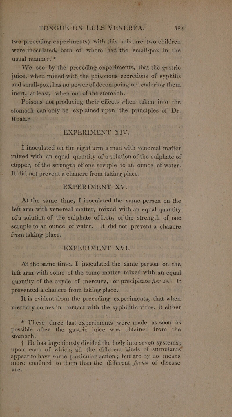  ‘ as vier TONGUE ON LUES VENEREA. 385 two preceding experiments) with this mixture two children were indeulated, both of whom’ had the small-pox in the usual manner.’* We see by the preceding experiments, that the gastric juice, when mixed with the poisonous secretions of syphilis and small-pox, has no power of decompoing or Sesiice eg them inert, atleast, when out of the stomach. - Poisons not producing their effects when taken into the stomach can only be explained upon the principles of Dr. Rush.t EXPERIMENT XIV. I inoculated on the right arm a man with venereal matter copper, ofthe strength of one scruple to an ounce of water. It did not prevent a chancre from taking place. EXPERIMENT XV. At the same time, I inoculated the same person on the left arm with venereal matter, mixed with an equal quantity ofa solution of the sulphate of iron, of the strength of one from taking place. EXPERIMENT XVI. € At the same time, I inoculated the same person on the left arm with some of the same matter mixed with an equal. quantity of the oxyde of mercury, or precipitate fer se.. It preventcd a chancre from taking place. . It is evident from the preceding experiments, that when mercury comes in contact with the syphilitic virus, it either * These three last experiments were made as soon as possible after the gastric ge was obtained from the stomach. + He has ingeniously divided the body into seven systems; upon each of which, all the different kinds of stimulants” appear to have some particular action; but are by no means more confined to them than the different forms of cane