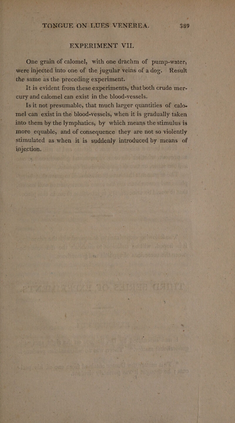 EXPERIMENT VII. One grain of calomel, with one drachm of pump-water, were injected into one of the, jugular veins of adog. Result the same as the preceding experiment. — It is evident from these experiments, that both crude mer- cury and calomel can exist in the blood-vessels. Is it not presumable, that much larger quantities of calo« mel ‘can exist in the blood-vessels, when it is gradually taken into them by the lymphatics, by which means the stimulus is more equable, and of consequence they are not so violently stimulated as when it is suddenly introduced by means of injection. ,