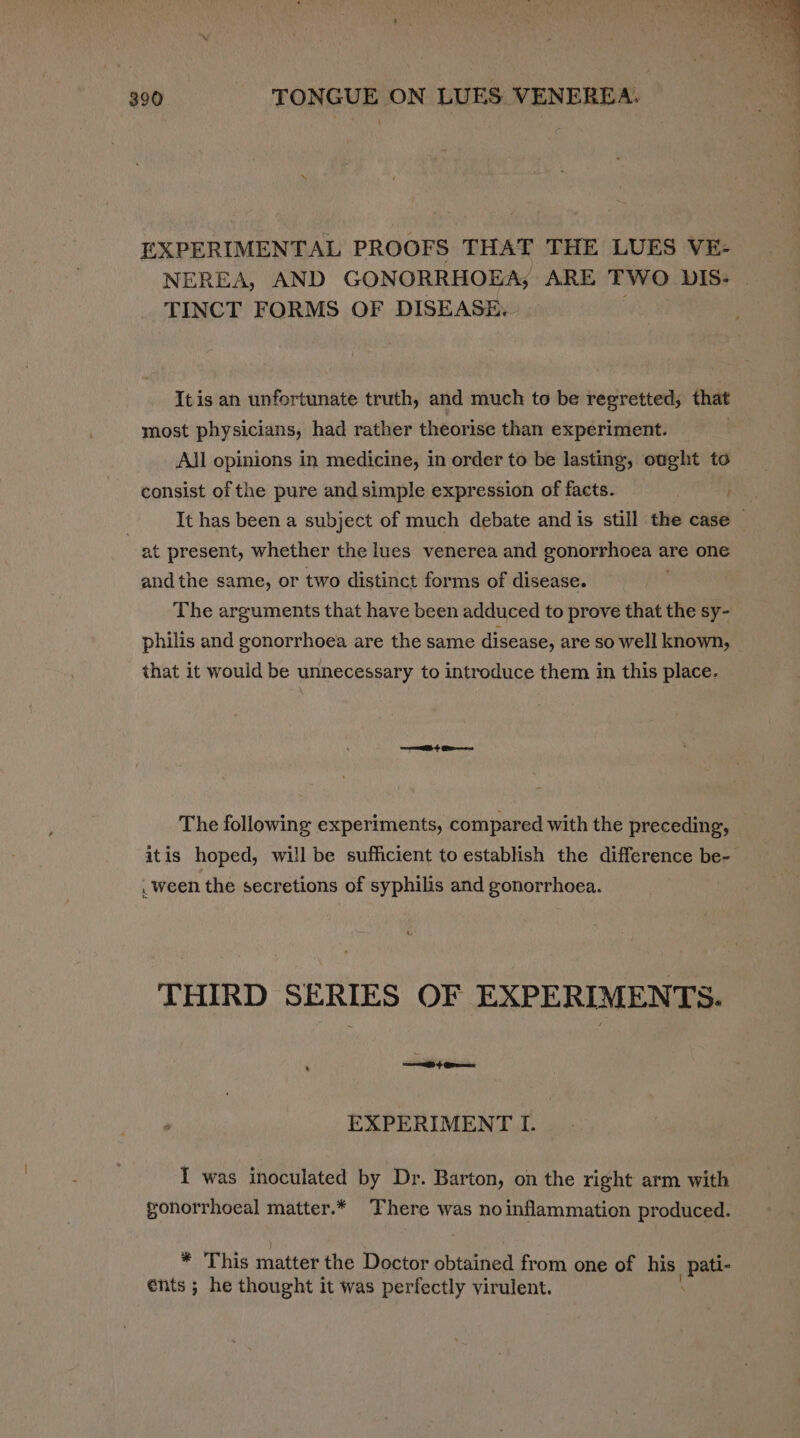 EXPERIMENTAL PROOFS THAT THE LUES VE- NEREA, AND GONORRHOEA; ARE TWO DIS- | TINCT FORMS OF DISEASE. It is an unfortunate truth, and much to be regretted, that most physicians, had rather theorise than experiment. Aljl opinions in medicine, in order to be lasting, ought to consist of the pure and simple expression of facts. It has been a subject of much debate and is still the case at present, whether the lues venerea and gonorvhoca a are one andthe same, or two distinct forms of disease. The arguments that have been adduced to prove that the sy- philis and gonorrhoea are the same disease, are so well known, that it would be unnecessary to introduce them in this place. == + Gee The following experiments, compared with the preceding, itis hoped, will be sufficient to establish the difference be- . ween the secretions of syphilis and gonorrhoea. THIRD SERIES OF EXPERIMENTS. EXPERIMENT I. { was inoculated by Dr. Barton, on the right arm with gonorrhoeal matter.* There was no inflammation produced. * This matter the Doctor obtained from one of his {PAE énts ; he thought it was perfectly virulent.