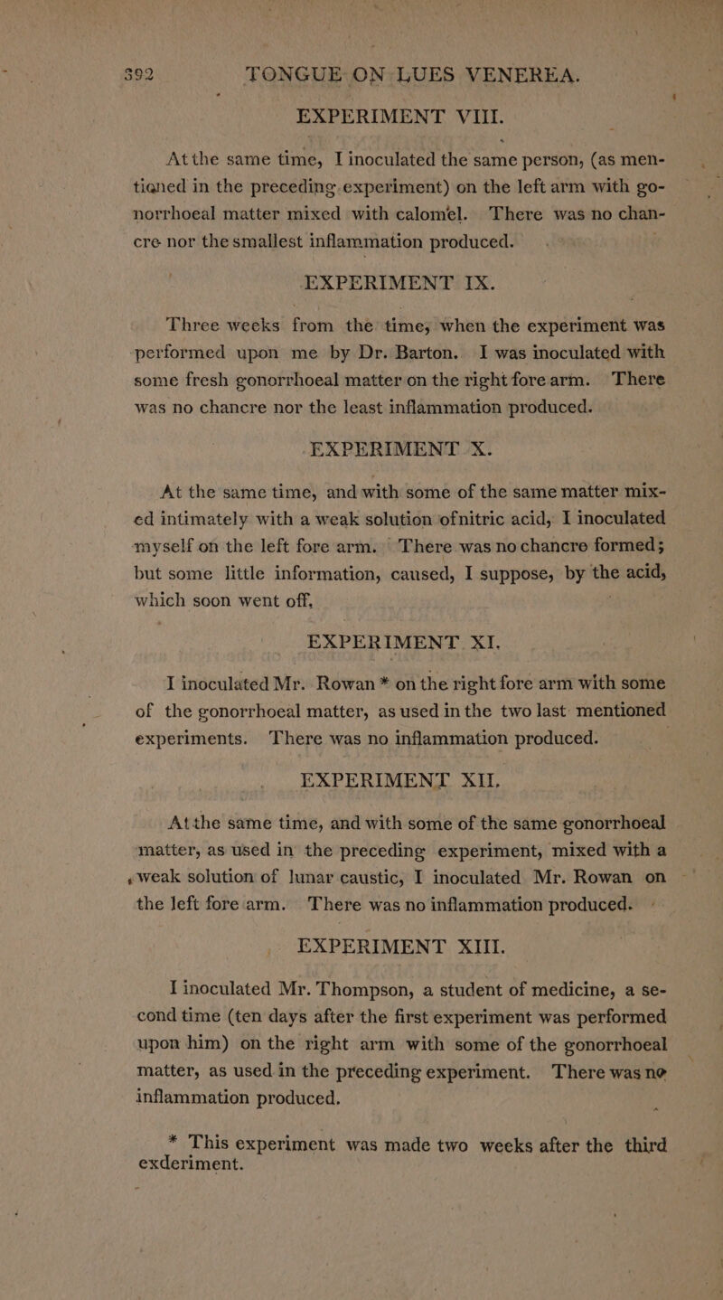 EXPERIMENT VIII. Atthe same time, I inoculated the same person, (as men- tiened in the preceding.experiment) on the left arm with go- norrhoeal matter mixed with calomel. There was no See cre nor the smallest inflammation produced. EXPERIMENT IX. Three weeks from the’ time, when the experiment was performed upon me by Dr. Barton. I was inoculated with some fresh gonorrhoeal matter on the rightforearm. There was no chancre nor the least infammation produced. EXPERIMENT X. At the same time, and with some of the same matter mix- ed intimately with a weak solution ofnitric acid, I inoculated myself on the left fore arm. There was no chancre formed ; but some little information, caused, I suppose, by the on which soon went off, EXPERIMENT XI. I inoculated Mr. Rowan * on the right fore arm with some of the gonorrhoeal matter, as used in the two last mentioned experiments. There was no inflammation produced. EXPERIMENT XU. Atthe same time, and with some of the same gonorrhoeal - matter, as used in the preceding experiment, mixed with a «weak solution of lunar caustic, I inoculated Mr. Rowan on the left fore arm. There was no inflammation produced. EXPERIMENT XIII. I inoculated Mr. Thompson, a student of medicine, a se- cond time (ten days after the first experiment was performed upon him) on the right arm with some of the gonorrhoeal matter, as used in the preceding experiment. There was ne inflammation produced. a * This experiment was made two weeks after the third exderiment.