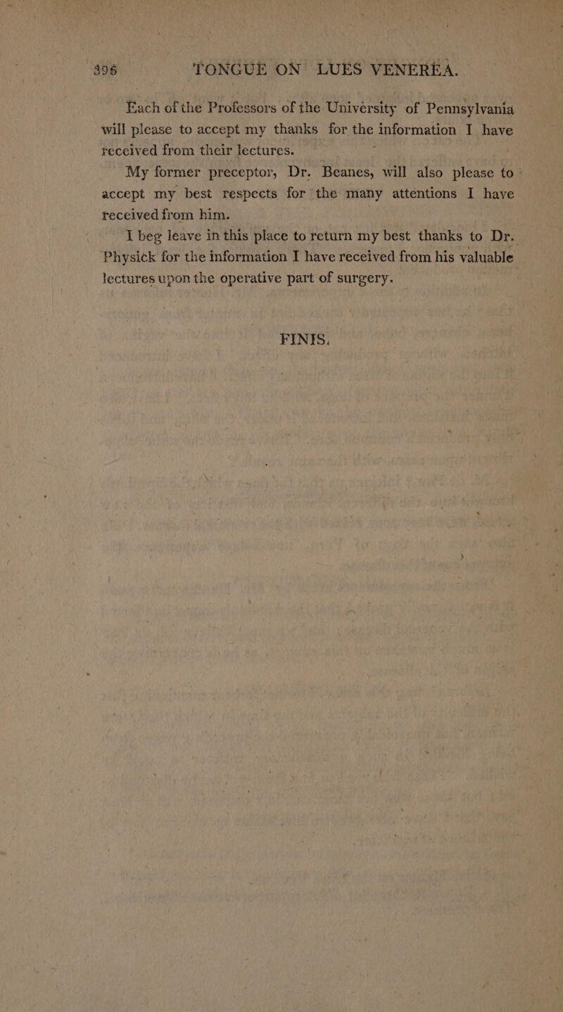 Each of the Professors of the University of Pennsylvania will please to accept my thanks for the information I have received from their lectures. : My former preceptor, Dr. Beanes, will also please to- accept my best respects for the many attentions I have received from him. } I beg leave in this place to return my best thanks to Dr. Physick for the information I have received from his valuable lectures upon the operative part of surgery. | FINIS.