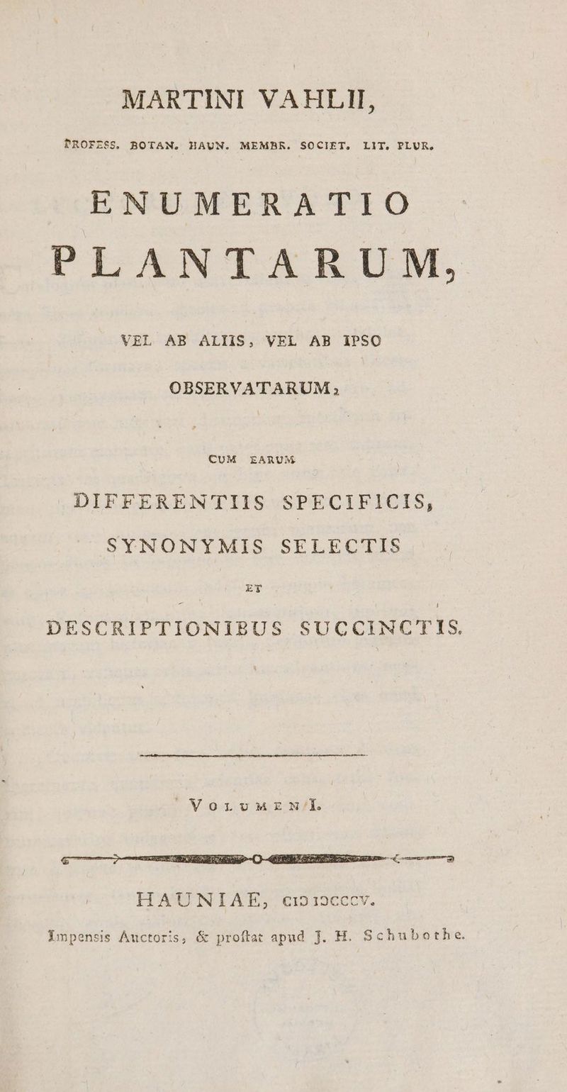 MARTINI VAHLII, PROFZ$S. BOTAN. HAUN. MEMBR. SOCIET. LIT. PLUR. ENUMERATIO PLANTARUM, VEL AB ALIIS, VEL AB IPSO OBSERVA'TTARUM ; LUN qb DIFFEREN'TTIIS SPECIFICIS, SYNONYMIS SELECTIS 2 DESCRIPTIONIBUS SUCCINCTIS. VorvuMEN/'I. Ympensis Auctoris, & proftat apud J. H. Schubothe.