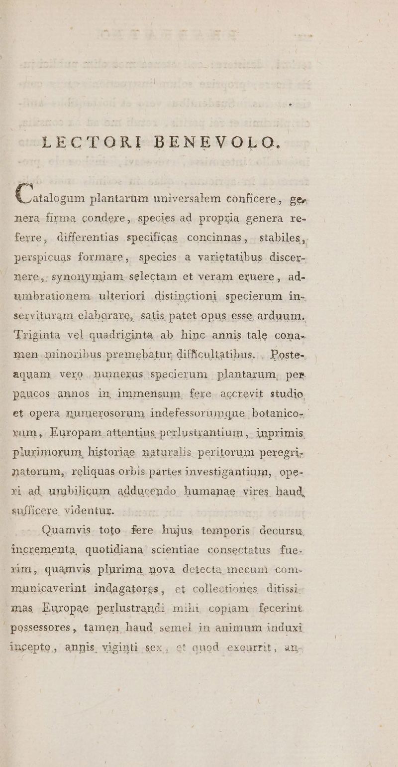LECTORI BENEVOLO. E dissi plantarüm universalem conficere, ger nera firma condere, species ad propria genera re- ferre, differentias specificas concinnas, stabiles, perspicuas formare, species a varietatibus discer- nere,. synonymiam. selectam et veram eruere, ad- umbrationem. ulteriori distinctioni specierum in- servituram elaborare, satis patet opus esse arduum. Trginta vel quadriginta ab hinc annis tale coma- men minoribus premebatux difficultatibus. , Poste-. ajuam vero nuinerus specierum plantarum, pes. paucos annos in, inmensum. fere agcrevit studio et opera numerosorum indefessorumque botanico- rum, Europam attentius perlustrantium, inprimis, piuxrimorum, historiae maturalis peritorum peregri- natorum, reliquas orbis paries imvestigantium, ope- xi ad umbilicum. adducendo humanae vires haud, sufficere videntur. Quamvis toto fere hujus temporis decursu. incrementa, quotidiana scientiae consectatus fue- xim, quamvis plurima, gpova detecta mecum com- municaverint indagatores, ct collectiones ditissi- imas Europae perlustrandi mihi copiam fecerint possessores, tamen haud semel in animum induxi ángepto, anpis viginti sex, ot duod exeurnt, an-