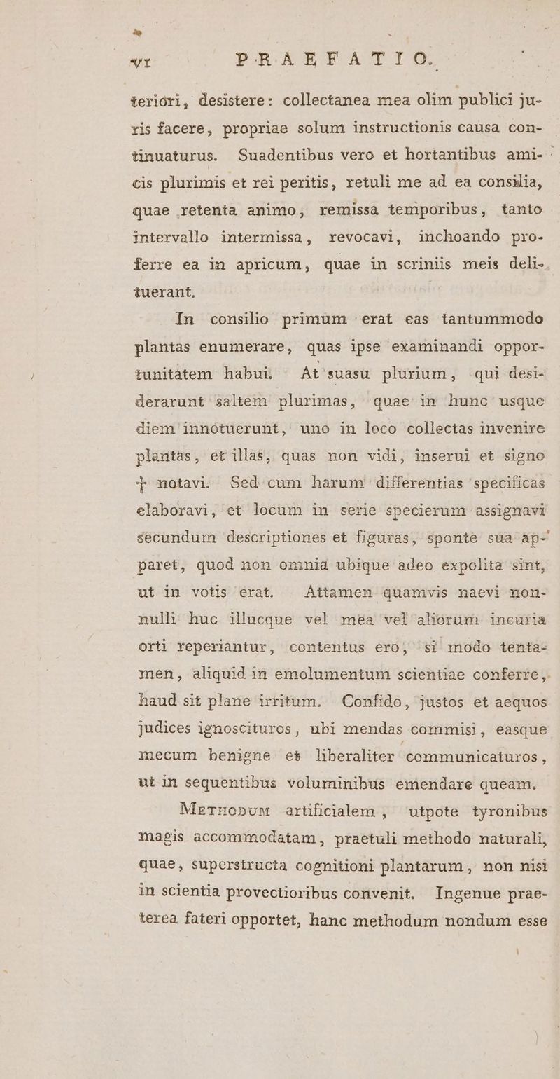 »o ub VI PXRRAAEPFAT IO. terlóri, desistere: collectanea mea olim pubhci ju- ris facere, propriae solum instructionis causa con- tinuaturus. Suadentibus vero et hortantibus ami-: cis plurimis et rei peritis, retuli me ad ea consilia, quae retenta animo, remissa temiporibus, tanto intervallo intermissa, revocavi, 3inchoando pro- ferre ea in apricum, quae in scriniis meis deli-. tuerant, In consilio primum |. erat eas tantummodo plantas enumerare, quas ipse examinandi oppor- tunitàtem habui. At'suasu plurium, qui desi- derarunt saltem plurimas, quae in hunc usque diem innótuerunt, uno in loco collectas invenire plantas, et illas, quas non vidi, inserui et signo T notavi. Sed cum harum differentias specificas elaboravi, et locum in serie specierum assignavi secundum descriptiones et figuras, sponte sua ap- paret, quod non omnid ubique adeo expolita sint, ut in votis erat. | Áttamen quamvis naevi non- nuli huc illucque vel mea vel aliorum incuria orti reperiantur, contentus ero, si modo tenta- men, aliquid in emolumentum scientiae conferre ,. haud sit plane irritum. | Confido, justos et aequos judices ignoscituros, ubi mendas commisi, easque mecum benigne e$ liberaliter communicaturos , ut in sequentibus voluminibus emendare queam. MzTnonuw artificialem , utpote tyronibus magis accommodatam, praetuli methodo naturali, quae, superstructa cognitioni plantarum , non nisi in scientia provectioribus convenit. Ingenue prae- terea fateri opportet, hanc methodum nondum esse E