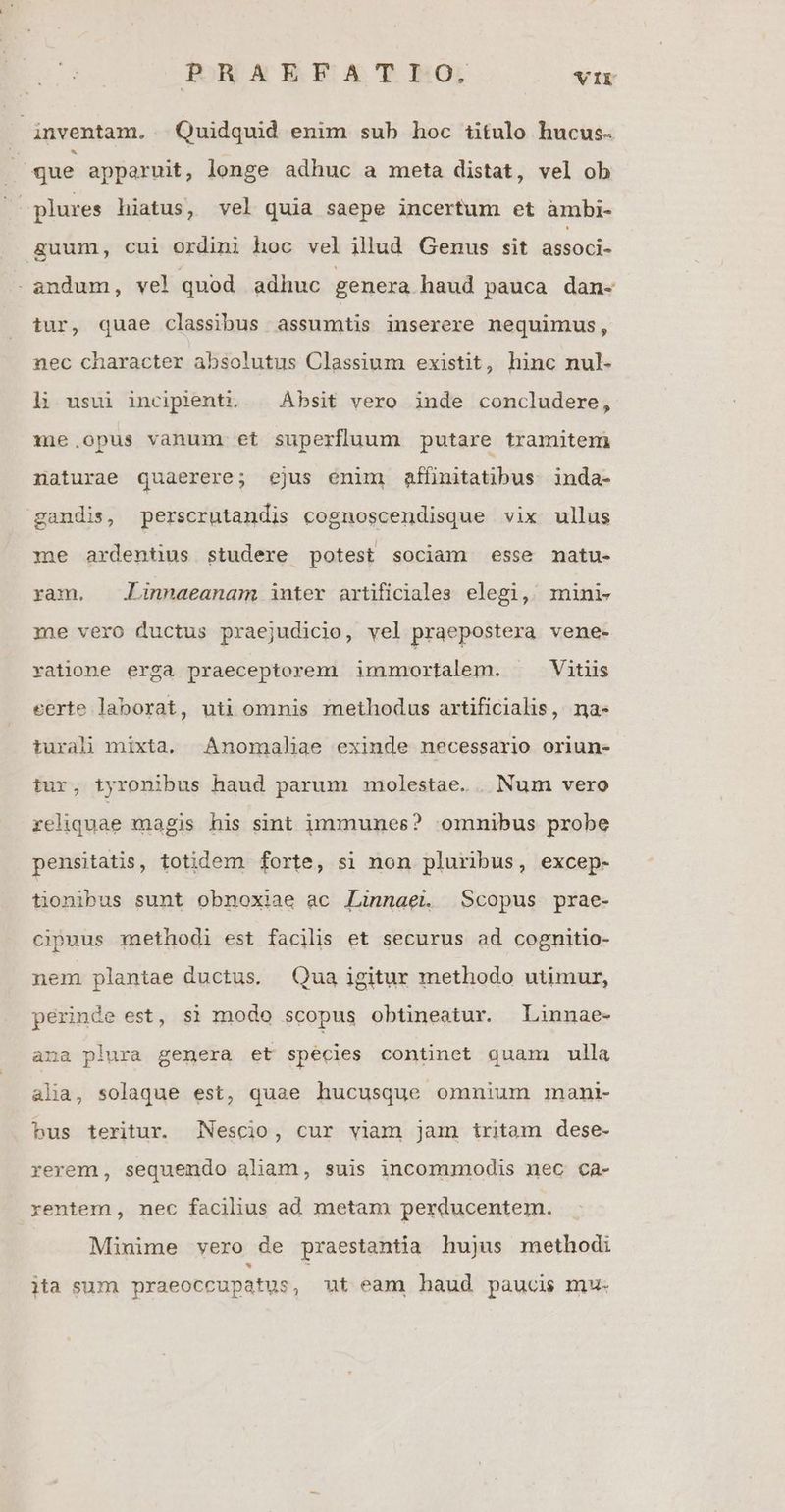 inventam. Quidquid enim sub hoc titulo hucus- que apparuit, longe adhuc a meta distat, vel ob plures hiatus, vel quia saepe incertum et àmbi- &amp;uum, cui ordini hoc vel illud Genus sit associ- . andum, vel quod adhuc genera haud pauca dan- tur, quae classibus assumtis inserere nequimus, nec character absolutus Classium existit, hinc nul- hn usui inciplenti. | Ábsit vero inde concludere, 1mie.opus vanum et superfluum putare tramitem naturae quaerere; ejus enim affinitatibus. inda- gandis, perscrutandis cognoscendisque vix ullus me ardentus studere potest sociam esse matu- ram. .Linnaeanam inter artificiales elegi, mini- me vero ductus praejudicio, vel praepostera vene- xatione erga praeceptorem immortalem. Vitiis eerte laborat, uti omnis methodus artificialis, na- turalhi mixta. Anomaliae exinde necessario oriun- tur, tyronibus haud parum molestae. . Num vero reliquae magis his sint immunes? omnibus probe pensitatis, totidem forte, si non pluribus, excep- tionibus sunt obnoxiae ac Linnaei. Scopus prae- cipuus zaethodi est facilis et securus ad cognitio- nem plantae ductus. Qua igitur methodo utimur, perinde est, si modo scopus obtineatur. Linnae- ana plura genera et spécies continet quam ulla alia, solaque est, quae hucusque omnium mani- bus teritur. Nescio, cur viam jam iritam dese- rerem, sequendo aliam, suis incomunodis nec ca- rentem, nec facilius ad metam perducentem. Miuime vero de praestantia hujus methodi ita sum praeoccupatus, ut eam haud paucis mu-